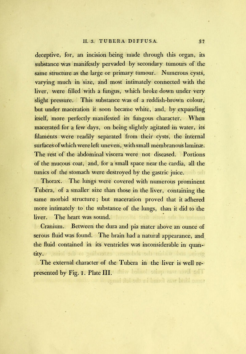 deceptive, for, an incision being made through this organ, its substance was manifestly pervaded by secondary tumours of the same structure as the large or primary tumour. Numerous cysts, varying much in size, and most intimately connected with the liver, were filled with a fungus, which broke down under very slight pressure. This substance was of a reddish-brown colour, but under maceration it soon became white, and, by expanding itself, more perfectly manifested its fungous character. When macerated for a few days, on being slightly agitated in water, its filaments were readily separated from their cysts, the internal surfaces ofwhich were left uneven, with small membranous laminje. The rest of the abdominal viscera were not diseased. Portions of the mucous coat, and, for a small space near the cardia, all the tunics of the stomach were destroyed by the gastric juice. Thorax. The lungs were covered with numerous prominent Tubera, of a smaller size than those in the liver, containing the same morbid structure; but maceration proved that it adhered more intimately to the substance of the lungs, than it did to the liver. The heart was sound. Cranium. Between the dura and pia mater above an ounce of serous fluid was found. The brain had a natural appearance, and the fluid contained in its ventricles was inconsiderable in quan- tity. The external character of the Tubera in the liver is well re- presented by Fig. 1. Plate III.