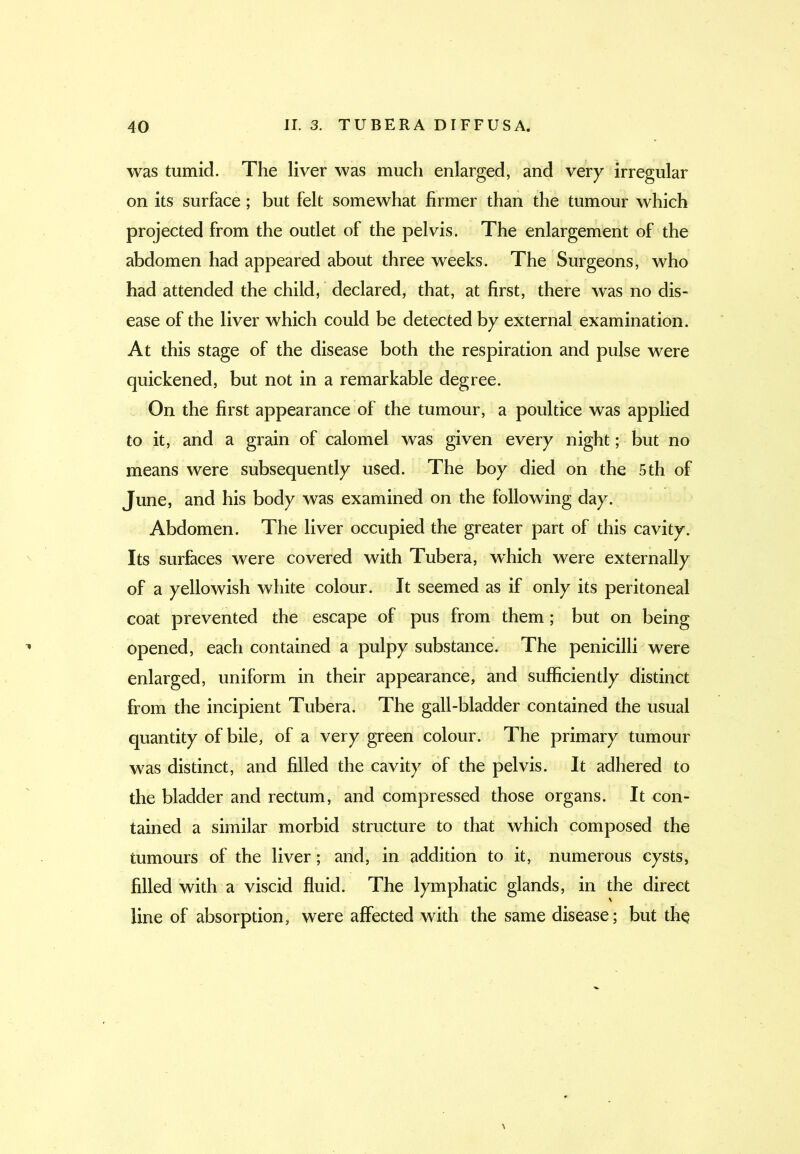 was tumid. The liver was much enlarged, and very irregular on its surface ; but felt somewhat firmer than the tumour which projected from the outlet of the pelvis. The enlargement of the abdomen had appeared about three weeks. The Surgeons, who had attended the child, declared, that, at first, there was no dis- ease of the liver which could be detected by external examination. At this stage of the disease both the respiration and pulse were quickened, but not in a remarkable degree. On the first appearance of the tumour, a poultice was applied to it, and a grain of calomel was given every night; but no means were subsequently used. The boy died on the 5th of June, and his body was examined on the following day. Abdomen. The liver occupied the greater part of this cavity. Its surfaces were covered with Tubera, which were externally of a yellowish white colour. It seemed as if only its peritoneal coat prevented the escape of pus from them; but on being opened, each contained a pulpy substance. The penicilli were enlarged, uniform in their appearance, and sufficiently distinct from the incipient Tubera. The gall-bladder contained the usual quantity of bile, of a very green colour. The primary tumour was distinct, and filled the cavity of the pelvis. It adhered to the bladder and rectum, and compressed those organs. It con- tained a similar morbid structure to that which composed the tumours of the liver; and, in addition to it, numerous cysts, hlled with a viscid fluid. The lymphatic glands, in the direct line of absorption, were affected with the same disease; but thq