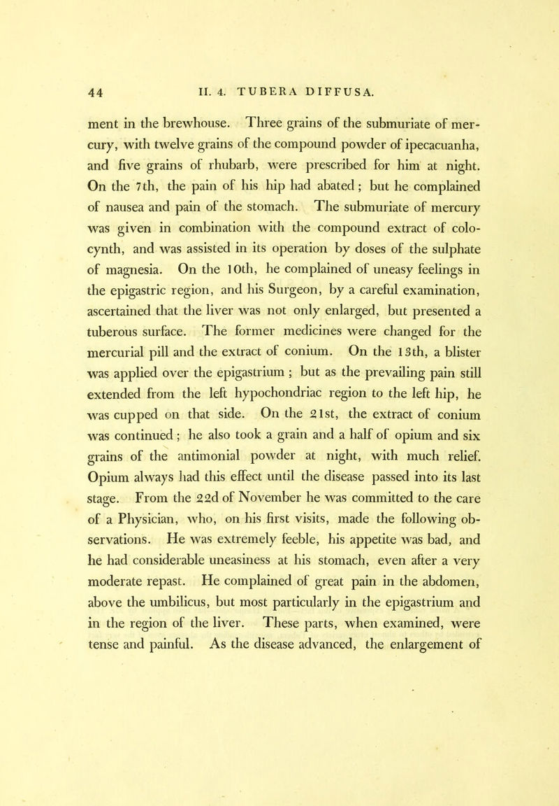 ment in the brewhouse. Three grains of the submuriate of mer- cury, with twelve grains of the compound powder of ipecacuanha, and five grains of rhubarb, were prescribed for him at night. On the 7 th, the pain of his hip had abated; but he complained of nausea and pain of the stomach. The submuriate of mercury was given in combination with the compound extract of colo- cynth, and was assisted in its operation by doses of the sulphate of magnesia. On the 10th, he complained of uneasy feelings in the epigastric region, and his Surgeon, by a careful examination, ascertained that the liver was not only enlarged, but presented a tuberous surface. The former medicines were changed for the mercurial pill and the extract of conium. On the 13th, a blister was applied over the epigastrium ; but as the prevailing pain still extended from the left hypochondriac region to the left hip, he was cupped on that side. On the 21st, the extract of conium was continued; he also took a grain and a half of opium and six grains of the antimonial powder at night, with much relief. Opium always had this effect until the disease passed into its last stage. From the 22d of November he was committed to the care of a Physician, who, on his first visits, made the following ob- servations. He was extremely feeble, his appetite was bad, and he had considerable uneasiness at his stomach, even after a very moderate repast. He complained of great pain in the abdomen, above the umbilicus, but most particularly in the epigastrium and in the region of the liver. These parts, when examined, were tense and painful. As the disease advanced, the enlargement of