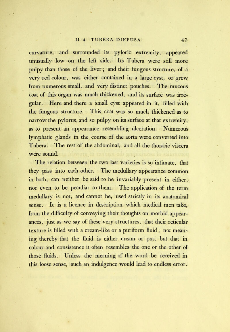 curvature, and surrounded its pyloric extremity, appeared unusually low on the left side. Its Tubera were still more pulpy than those of the liver; and their fungous structure, of a very red colour, was either contained in a large cyst, or grew from numerous small, and very distinct pouches. The mucous coat of this organ was much thickened, and its surface was irre- gular. Here and there a small cyst appeared in it, filled with the fungous structure. This coat was so much thickened as to narrow the pylorus, and so pulpy on its surface at that extremity, as to present an appearance resembling ulceration. Numerous lymphatic glands in the course of the aorta were converted into Tubera. The rest of the abdominal, and all the thoracic viscera were sound. The relation between the two last varieties is so intimate, that they pass into each other. The medullary appearance common in both, can neither be said to be invariably present in either, nor even to be peculiar to them. The application of the term medullary is not, and cannot be, used strictly in its anatomical sense. It is a licence in description which medical men take, from the difficulty of conveying their thoughts on morbid appear- ances, just as we say of these very structures, that their reticular texture is filled with a cream-like or a puriform fluid ; not mean- ing thereby that the fluid is either cream or pus, but that in colour and consistence it often resembles the one or the other of those fluids. Unless the meaning of the word be received in this loose sense, such an indulgence would lead to endless error.