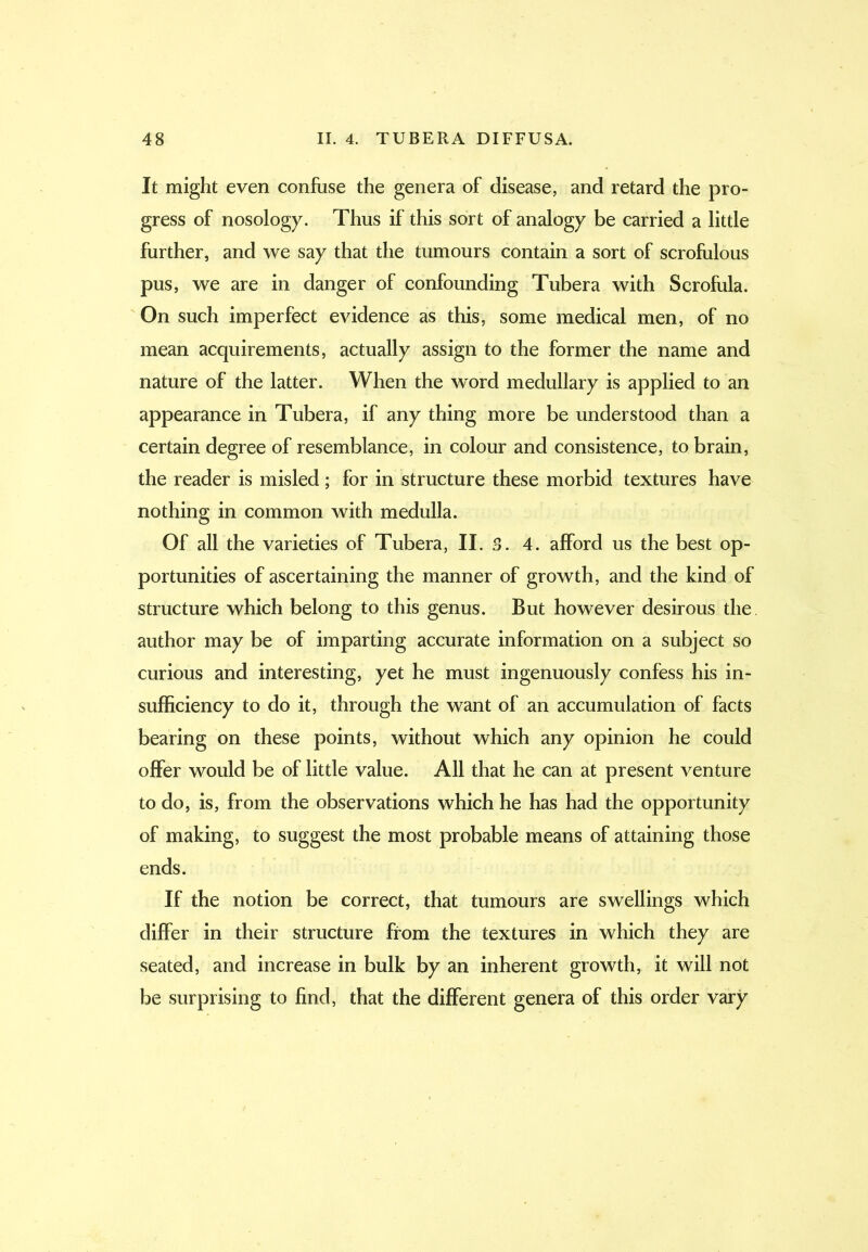 It might even confuse the genera of disease, and retard the pro- gress of nosology. Thus if this sort of analogy be carried a little further, and we say that the tumours contain a sort of scrofulous pus, we are in danger of confounding Tuber a with Scrofula. On such imperfect evidence as this, some medical men, of no mean acquirements, actually assign to the former the name and nature of the latter. When the word medullary is applied to an appearance in Tubera, if any thing more be understood than a certain degree of resemblance, in colour and consistence, to brain, the reader is misled ; for in structure these morbid textures have nothing in common with medulla. Of all the varieties of Tubera, II. 3. 4. afford us the best op- portunities of ascertaining the manner of growth, and the kind of structure which belong to this genus. But however desirous the author may be of imparting accurate information on a subject so curious and interesting, yet he must ingenuously confess his in- sufficiency to do it, through the want of an accumulation of facts bearing on these points, without which any opinion he could offer would be of little value. All that he can at present venture to do, is, from the observations which he has had the opportunity of making, to suggest the most probable means of attaining those ends. If the notion be correct, that tumours are swellings which differ in their structure from the textures in which they are seated, and increase in bulk by an inherent growth, it will not be surprising to find, that the different genera of this order vary