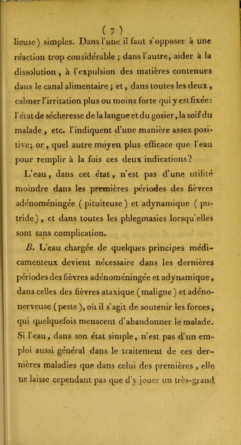 lieuse) simples. Dans l’une il faut s’opposer à une réaction trop considérable ; dans l’autre, aider à la dissolution , à l’expulsion des matières contenues dans le canal alimentaire ; et, dans toutes les deux, calmer l’irritation plus ou moins forte quiy estfixée: l’état de sécheresse de la langue et du gosier, la soif du malade , etc. l’indiquent d’une manière assez posi- tive; or, quel autre moyen plus efficace que l’eau pour remplir à la fois ces deux indications? L’eau, dans cet état, n’est pas d’une utilité moindre dans les premières périodes des fièvres adénoméningée ( pituiteuse) et adynamique ( pu- tride) , et dans toutes les phlegmasies lorsqu’elles sont sans complication. B. L’eau chargée de quelques principes médi- camenteux devient nécessaire dans les dernières périodes des fièvres adénoméningée et adynamique, dans celles des fièvres ataxique ( maligne ) et adéno- nerveuse ( peste ), ou il s’agit de soutenir les forces, qui quelquefois menacent d’abandonner le malade. Si r eau, dans son état simple, n’est pas d’un em- ploi aussi général dans le traitement de ces der- nières maladies que dans celui des premières , elle ne laisse cependant pas que d’y jouer un très-grand.