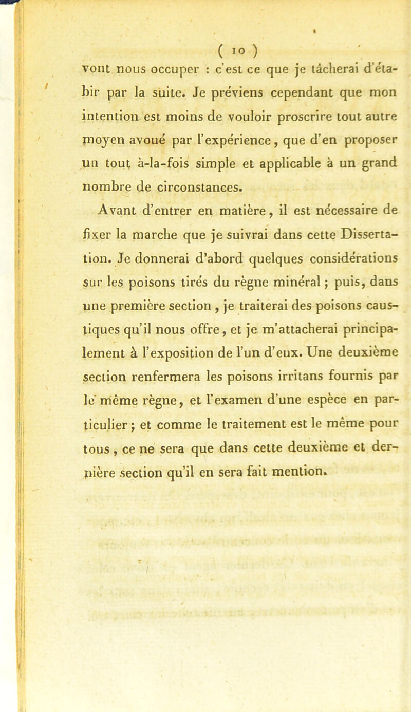 vont nous occuper : c’est ce que je tâcherai d’éta- bir par la suite. Je préviens cependant que mon intention est moins de vouloir proscrire tout autre moyen avoué par l’expérience, que d’en proposer un tout à-la-fois simple et applicable à un grand nombre de circonstances. Avant d’entrer en matière, il est nécessaire de fixer la marche que je suivrai dans cette Disserta- tion. Je donnerai d’abord quelques considérations sur les poisons tirés du règne minéral ; puis, dans une première section , je traiterai des poisons caus- tiques qu’il nous offre, et je m’attacherai principa- lement à l’exposition de l’un d’eux. Une deuxième section renfermera les poisons irritans fournis par le’même règne, et l’examen d’une espèce en par- ticulier ; et comme le traitement est le même pour tous , ce ne sera que dans cette deuxième et der- uière section qu’il en sera fait mention.