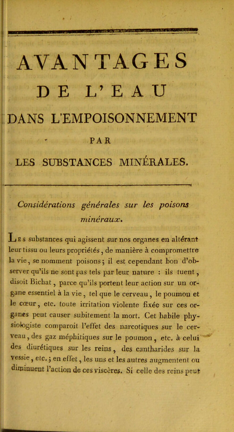 AVANTAGES DE L’ E A U DANS L’EMPOISONNEMENT PAR LES SUBSTANCES MINÉRALES. Considérations générales sur les poisons minéraux. Les substances qui agissent sur nos organes en altérant leur tissu ou leurs propriétés, de manière à compromettre la vie, se nomment poisons ; il est cependant bon d’ob- server qu’ils ne sont pas tels par leur nature : ils tuent, disoit Bicbat, parce qu’ils portent leur action sur un or- gane essentiel à la vie, tel que le cerveau, le poumon et le cœur, etc. toute irritation violente fixée sur ces or- ganes peut causer subitement la mort. Cet habile phy- siologiste comparait l’effet des narcotiques sur le cer- veau , des gaz méphitiques sur le poumon, etc. à celui des diurétiques sur les reins, des cantharides sur la vessie, etc. 5 en effet, les uns et les autres augmentent ou diminuent l’action de ces viscères. Si celle des reins peut