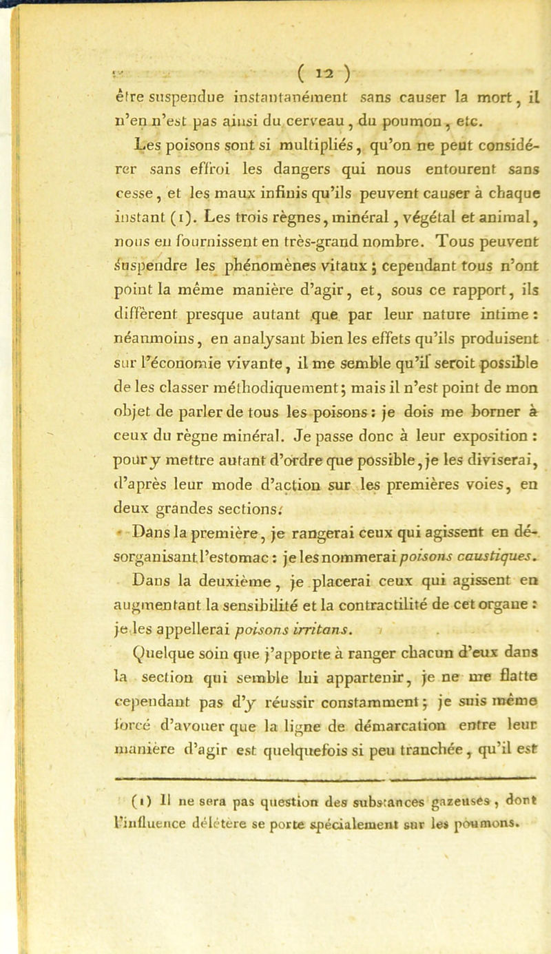 être suspendue instantanément sans causer la mort, il n’en n’est pas ains'i du cerceau , du poumon, etc. Les poisons sont si multipliés, qu’on ne peut considé- rer sans effroi les dangers qui nous entourent sans cesse, et les maux infinis qu’ils peuvent causer à chaque instant (i). Les trois règnes, minéral, végétal et animal, nous en fournissent en très-grand nombre. Tous peuvent Suspendre les phénomènes vitaux ; cependant tous n’ont point la même manière d’agir, et, sous ce rapport, ils diffèrent presque autant que par leur nature intime : néanmoins, en analysant bien les effets qu’ils produisent sur l’économie vivante, il me semble qu’il seroit possible de les classer méthodiquement; mais il n’est point de mon objet de parler de tous les poisons: je dois me borner à ceux du règne minéral. Je passe donc à leur exposition : pour y mettre autant d’ordre que possible, je les diviserai, d’après leur mode d’action sur les premières voies, en deux grandes sections; Dans la première, je rangerai ceux qui agissent en dé- sorganisant l’estomac : je lesnommeraipoisons caustiques. Dans la deuxième, je placerai ceux qui agissent en augmentant la sensibilité et la contractilité de cet organe : je les appellerai poisons irritons. Quelque soin que j’apporte à ranger chacun d’eux dans la section qui semble lui appartenir, je ne me flatte cependant pas d’y réussir constamment; je suis même forcé d’avouer que la ligne de démarcation entre leur manière d’agir est quelquefois si peu tranchée, qu’il est (i) 11 ne sera pas question des substances gazeuses, dort l’influence délétère se porte spécialement sur les poumons.