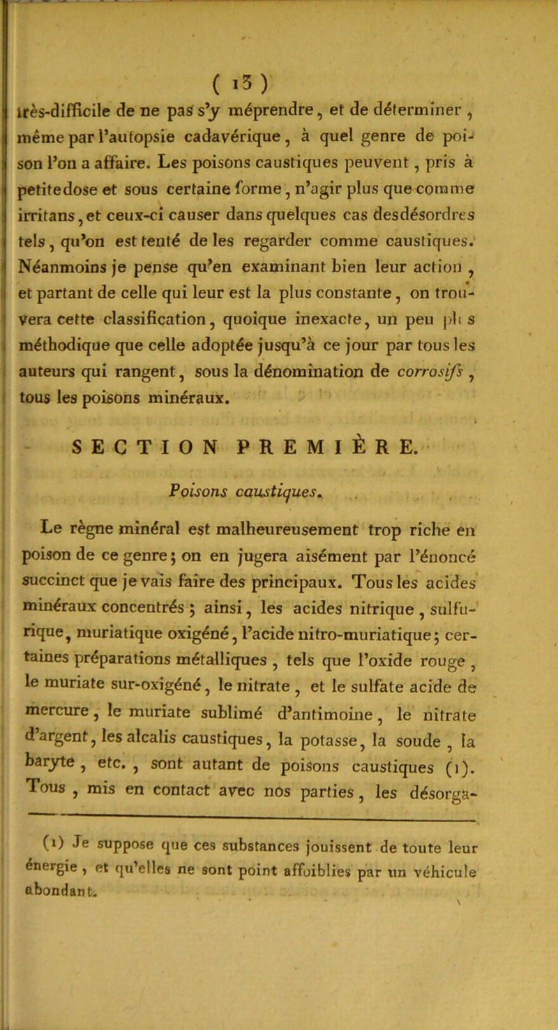 ( i5) très-difficile de ne pas s’y méprendre, et de déterminer , même par l’autopsie cadavérique, à quel genre de poi- son l’on a affaire. Les poisons caustiques peuvent, pris à petite dose et sous certaine forme, n’agir plus que comme irritans,et ceux-ci causer dans quelques cas desdésordres tels , qu’on est tenté de les regarder comme caustiques. Néanmoins je pense qu’en examinant bien leur action , et partant de celle qui leur est la plus constante , on trou- vera cette classification, quoique inexacte, un peu plis méthodique que celle adoptée jusqu’à ce jour par tous les auteurs qui rangent, sous la dénomination de corrosifs , tous les poisons minéraux. i SECTION PREMIÈRE. Poisons caustiques. Le règne minéral est malheureusement trop riche en poison de ce genre ; on en jugera aisément par l’énoncé succinct que je vais faire des principaux. Tous les acides minéraux concentrés 5 ainsi, les acides nitrique , sulfu- rique, muriatique oxigéné, l’acide nitro-muriatique; cer- taines préparations métalliques , tels que l’oxide rouge , le muriate sur-oxigéné, le nitrate , et le sulfate acide de mercure, le muriate sublimé d’antimoine , le nitrate d argent, les alcalis caustiques, la potasse, la soude , la baryte, etc. , sont autant de poisons caustiques (i). Tous , mis en contact avec nos parties, les désorga- (1) Je suppose que ces substances jouissent de toute leur énergie , et qu’elles ne sont point affoiblies par un véhicule abondant.
