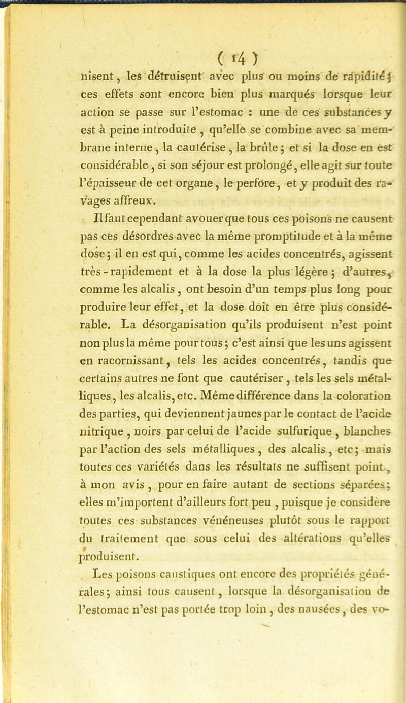 nisent, les détruisant avec plus ou moins de rapidité \ ces effets sont encore bien plus marqués lorsque leur action se passe sur l’estomac : une de ces substances y est à peine introduite , qu’elle se combine avec sa mem- brane interne, la cautérise , la brûle ; et si la dose en est considérable, si son séjour est prolongé, elle agit sur toute l’épaisseur de cet organe, le perfore, et y produit des ra- vages affreux. Ilfaut cependant avouer que tous ces poisons ne causent pas ces désordres avec la même promptitude et à la même dose; il eu est qui, comme les acides concentrés, agissent très - rapidement et à la dose la plus légère ; d'autres* comme les alcalis, ont besoin d’un temps plus long pour produire leur effet, et la dose doit en être plus considé- rable. La désorganisation qu’ils produisent n’est point non plus la même pour tous; c’est ainsi que les uns agissent en racornissant, tels les acides concentrés, tandis que certains autres ne font que cautériser, tels les sels métal- liques, les alcalis, etc. Même différence dans la coloration des parties, qui deviennent jaunes par le contact de l’acide nitrique , noirs par celui de l’acide sulfurique , blanches par l’action des sels métalliques, des alcalis, etc; mais toutes ces variétés dans les résultats ne suffisent point, à mon avis, pour en faire autant de sections séparées; elles m’importent d’ailleurs fort peu , puisque je considère toutes ces substances vénéneuses plutôt sous le rapport du traitement que sous celui des altérations qu’elles produisent. Les poisons caustiques ont encore des propriétés géné- rales; ainsi tous causent, lorsque la désorganisation de l’estomac n’est pas portée trop loin , des nausées, des vo-