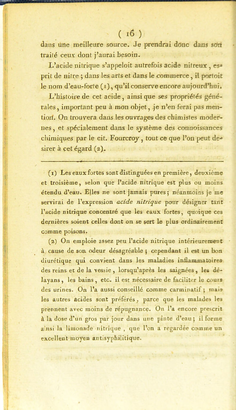 ( >6 ) dans une meilleure source. Je prendrai dônc dans son traifé ceux dont j’aurai besoin. L’acide nitrique s’appeloit autrefois acide nitreux , es-* prit de nitre ; dans les arts et dans le commerce, il portoit le nom d’eau-forte (t), qu’il conserve encore aujourd’hui. L’histoire de cet acide, ainsique ses propriétés géné- rales, important peu à mon objet, je n’en ferai pas men- tiorf. On trouvera dans les ouvrages des chimistes moder- nes, et spécialement dans le système des connoissances chimiques par le cit. Fourcroy, tout ce que l’on peut de-» sirer à cet égard (2). (1) Les eaux fortes sont distinguées en première, deuxième et troisième, selon que l’acide nitrique est plus ou moins étendu d’eau. Elles ne sont jamais pures; néanmoins je me servirai de l’expression acide nitrique pour désigner tant l’acide nitrique concentré que les eaux fortes, quoique ces dernières soient celles dont on se sert le plus ordinairement comme poisons. (2) On emploie assez peu l’acide nitrique intérieurement à cause de son odeur désagréable ; cependant il est un bon diurétique qui convient dans les maladies inflammatoires des reins et de la vessie , lorsqu’après les saignées , les dé- layans , les bains , etc. il est nécessaire de faciliter le cours des urines. On l’a aussi conseillé comme carminatif ; mais les autres acides sont préférés, parce que les malades les prennent avec moins de répugnance. On l’a encore prescrit à la dose d’un gros par jour dans une pinte d’eau; il forme ainsi la limonade nitrique , que l’on a regardée comme un excellent moyen antisyphilitique.