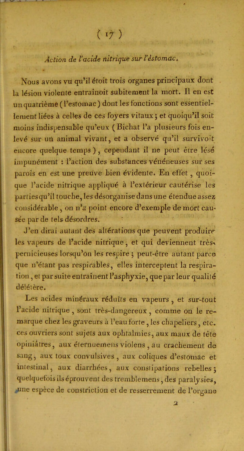 Action de l’acide nitrique sur l’istomûc. Nous avons vu qu’il éfoit trois organes principaux dont la lésion violente entraînoit subitement la mort. Il en est un quatrième ( l’estomac ) dont les fonctions sont essentiel- lement liées à celles de ces foyers vitaux ; et quoiqu’il soit moins indispensable qu’eux ( Bichat l’a plusieurs fois en- levé sur un animal vivant, et a observé qu’il survivoît encore quelque temps ) , cependant il ne peut être lésé impunément : l’action des substances vénéneuses sur ses parois en est une preuve bien évidente. En effet, quoi- que l’acide nitrique appliqué à l’extérieur cautérise les partiesqu’il touche, les désorganise dans une étendueassez considérable, on n’a point encore d’exemple de mort cau- sée par de tels désordres. J’en dirai autant des altérations que peuvent produire les vapeurs de l’acide nitrique, et qui deviennent très-» pernicieuses lorsqu’on les respire ; peut-être autant parce que n’étant pas respirâbles, elles interceptent la respira- tion , et par suite entraînent l’asphyxie, quepar leur qualité délétère. Les acides minéraux réduits en vapeurs , et sur-tout l’acide nitrique , sont très-dangereux, comme on le re- marque chez les graveurs à l’eau forte, les chapeliers, etc. ces ouvriers sont sujets aux ophtalmies, aux maux de tète opiniâtres, aux élernuemens violens , au crachement de sang, aux toux convulsives, aux coliques d’estomac et intestinal, aux diarrhées, aux constipations rebelles; quelquefois ils éprouvent des tremblemens,des paralysies, une espèce de constriction et de resserrement de l’organe u