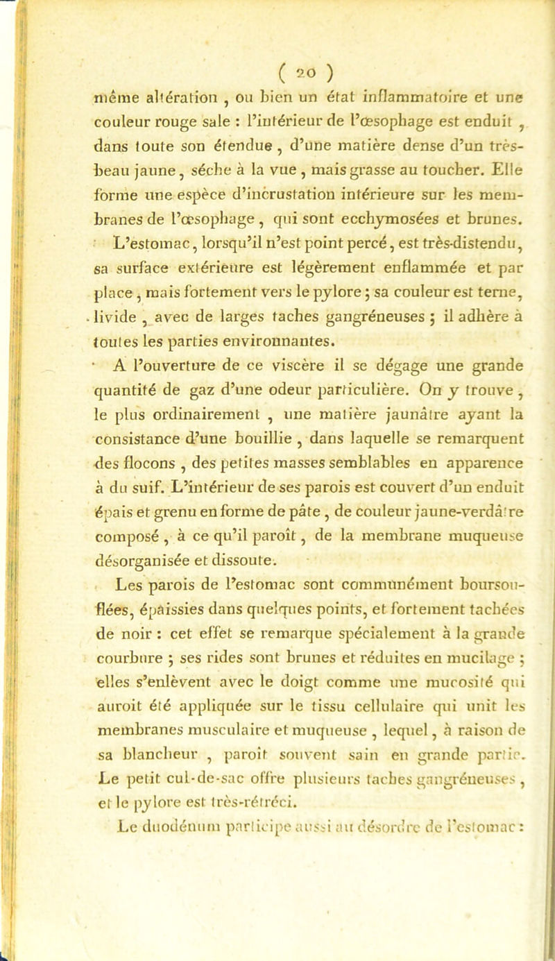 même altération , ou bien un état inflammatoire et une couleur rouge sale : l’intérieur de l’œsophage est enduit , dans toute son étendue , d’une matière dense d’un très- beau jaune, sèche à la vue , mais grasse au toucher. Elle forme une espèce d’incrustation inférieure sur les mem- branes de l’œsophage , qui sont ecchymosées et brunes. L’estomac, lorsqu’il n’est point percé, est très-distendu, sa surface extérieure est légèrement enflammée et par place , mais fortement vers le pylore ; sa couleur est terne, livide , avec de larges taches gangréneuses ; il adhère à toutes les parties environnantes. • A l’ouverture de ce viscère il se dégage une grande quantité de gaz d’une odeur particulière. On y trouve , le plus ordinairement , une matière jaunâtre ayant la consistance d’une bouillie , dans laquelle se remarquent des flocons , des petites masses semblables en apparence à du suif. L’intérieur de ses parois est couvert d’un enduit épais et grenu en forme de pâte , de couleur jaune-verdâtre composé , à ce qu’il paroît, de la membrane muqueuse désorganisée et dissoute. Les parois de l’estomac sont communément boursou- flées, épaissies dans quelques points, et fortement tachées de noir : cet effet se remarque spécialement à la grande courbure 5 ses rides sont brunes et réduites en mucilage ; elles s’enlèvent avec le doigt comme une mucosité qui auroit été appliquée sur le tissu cellulaire qui unit les membranes musculaire et muqueuse , lequel, à raison de sa blancheur , paroît souvent sain en grande partie. Le petit cul-de-sac offre plusieurs taches gangréneuses , el le pylore est très-réfréci. Le duodénum participe aussi au désordre de l’estomac :