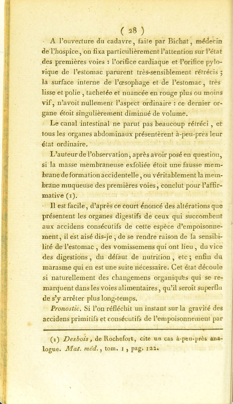 ( =8 ) A l’ouverture du cadavre, faite par Bichat, médecin de l’hospice, on fixa particulièrement l’attention sur l’état des premières voies : l’orifice cardiaque et l’orifice pylo- rique de l’estomac parurent très-sensiblement rétrécis ; la surface interne de l’œsophage et de l’estomac, très lisse et polie , tachetée et nuancée en rouge plus ou moins vif, n’avoit nullement l’aspect ordinaire : ce dernier or- gane étoit singulièrement diminué de volume. Le canal intestinal ne parut pas beaucoup rétréci , et tous les organes abdominaux présentèrent à-peu-près leur état ordinaire. L’auteur de l’observation, après avoir posé en question, si la masse membraneuse exfoliée étoit une fausse mem- brane de formation accidentelle, ou véritablement la mem- brane muqueuse des premières voies, conclut pour l’affir- mative (i). Il est facile, d’après ce court énoncé des altérations que présentent les organes digestifs de ceux qui succombent aux accidens consécutifs de cette espèce d’empoisonne- ment, il est aisé dis-je , de se rendre raison de la sensibi- lité de l’estomac , des vomissemens qui ont lieu , du vice des digestions, du défaut de nutrition, etc ; enfin du marasme qui en est une suite nécessaire. Cet état découle si naturellement des changemens organiques qui se re- marquent dans les voies alimentaires, qu’il seroit superflu de s’y arrêter plus long-temps. Pronostic. Si l’on réfléchit un instant sur la gravité des accidens primitifs et consécutifs de l’empoisonnement par (i) Desbois, de Rochefort, cite un cas à-peu-près ana- logue. Mat. méd., tom. i , pag. 122.