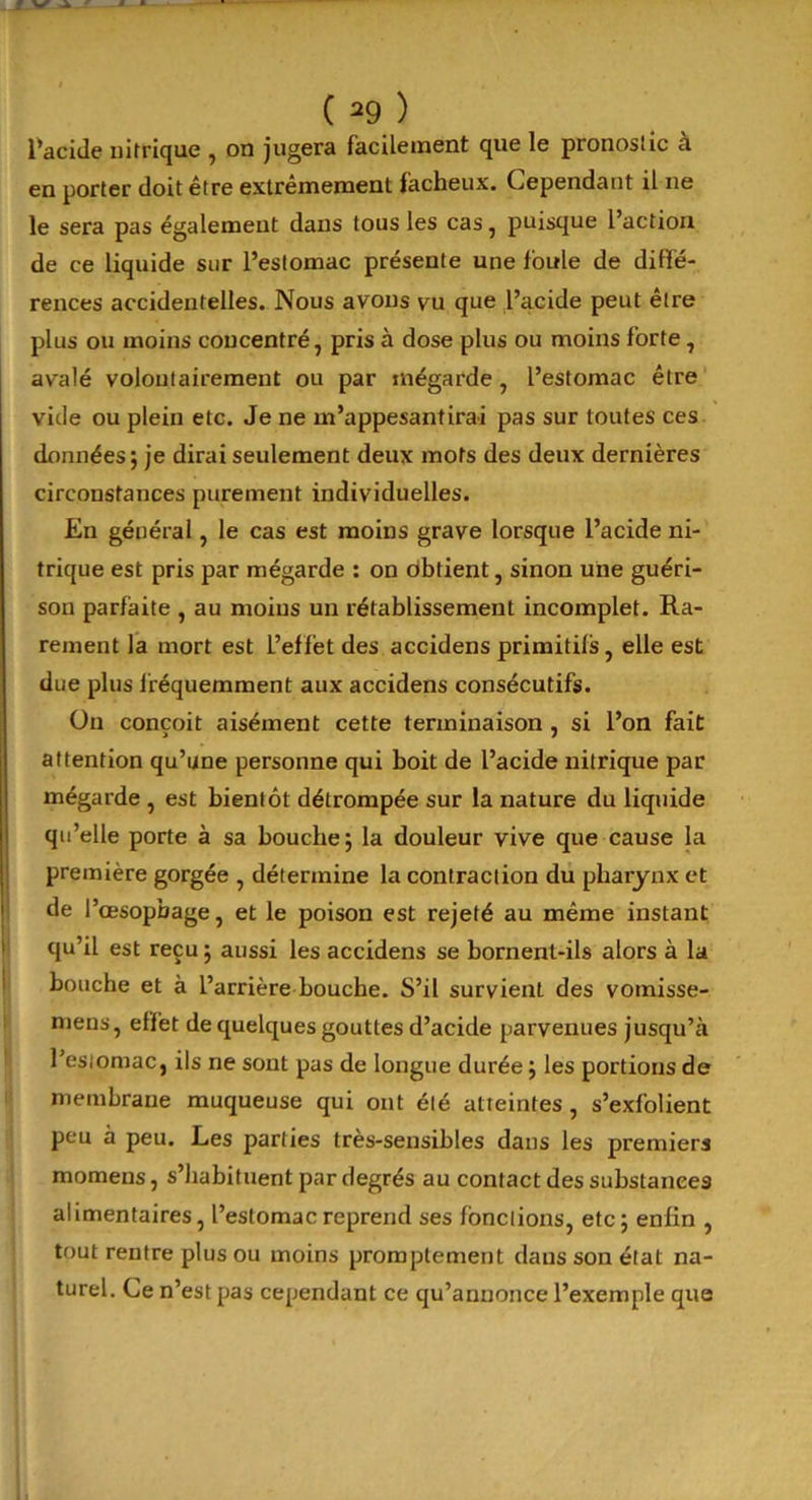 l’acide nitrique , on jugera facilement que le pronostic à en porter doit être extrêmement fâcheux. Cependant il ne le sera pas également dans tous les cas, puisque l’action de ce liquide sur l’estomac présente une foule de diffé- rences accidentelles. Nous avons vu que l’acide peut être plus ou moins concentré, pris à dose plus ou moins forte, avalé volontairement ou par mégarde, l’estomac être vide ou plein etc. Je ne m’appesantirai pas sur toutes ces données; je dirai seulement deux mots des deux dernières circonstances purement individuelles. En général, le cas est moins grave lorsque l’acide ni- trique est pris par mégarde : on obtient, sinon une guéri- son parfaite , au moins un rétablissement incomplet. Ra- rement la mort est L’effet des accidens primitifs, elle est due plus fréquemment aux accidens consécutifs. On conçoit aisément cette terminaison , si l’on fait attention qu’une personne qui boit de l’acide nitrique par mégarde , est bientôt détrompée sur la nature du liquide qu’elle porte à sa bouche; la douleur vive que cause la première gorgée , détermine la contraction du pharynx et de l’œsopbage, et le poison est rejeté au même instant qu’il est reçu ; aussi les accidens se bornent-ils alors à la bouche et à l’arrière bouche. S’il survient des vomisse- mens, effet de quelques gouttes d’acide parvenues jusqu’à 1 estomac, ils ne sont pas de longue durée ; les portions de membrane muqueuse qui ont été atteintes , s’exfolient peu à peu. Les parties très-sensibles dans les premiers momens, s’habituent par degrés au contact des substances alimentaires, l’estomac reprend ses fonctions, etc; enfin , tout rentre plus ou moins promptement dans son état na- turel. Ce n’est pas cependant ce qu’annonce l’exemple que