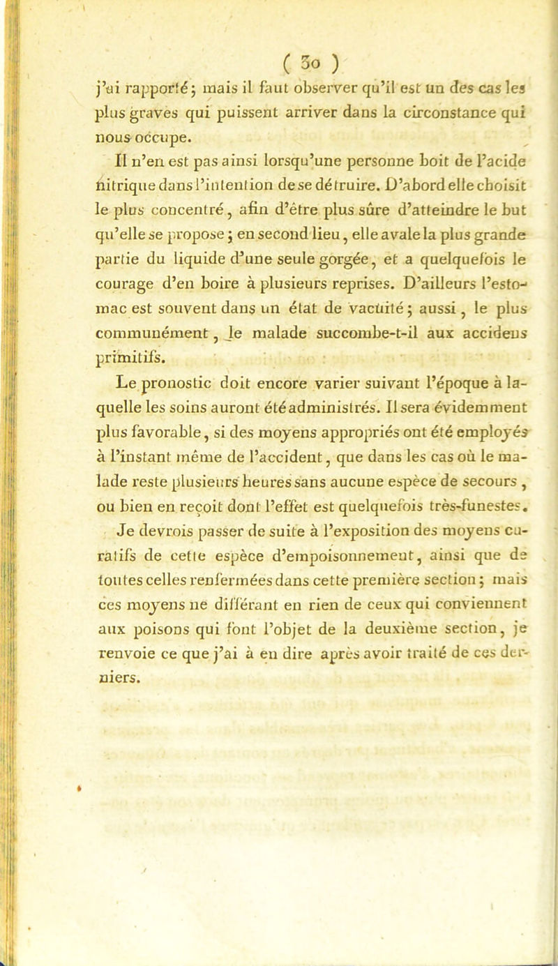 ( 3° ) j’üi rapporté; mais il faut observer qu’il est un des cas les plus graves qui puissent arriver dans la circonstance qui nous occupe. II n’en est pas ainsi lorsqu’une personne boit de l’acide nitriquedansl’inlention desedétruire. D’abordellecboisit le plus concentré, afin d’étre plus sûre d’atteindre le but qu’elle se propose ; en second lieu, elle avale la plus grande partie du liquide d’une seule gorgée, et a quelquefois le courage d’en boire à plusieurs reprises. D’ailleurs l’esto-1 raac est souvent dans un état de vactiité 5 aussi , le plus communément, Je malade succombe-t-il aux accideus primitifs. Le pronostic doit encore varier suivant l’époque à la- quelle les soins auront été administrés. Usera évidemment plus favorable, si des moyens appropriés ont été employés à l’instant même de l’accident, que dans les cas où le ma- lade reste plusieurs heures sans aucune espèce de secours, ou bien en reçoit dont l’effet est quelquefois très-funestes. Je devrais passer de suite à l’exposition des moyens cu- ralifs de celle espèce d’empoisonnement, ainsi que de toutes celles l'enfermées dans cette première section ; mais ces moyens 11e différant en rien de ceux qui conviennent aux poisons qui font l’objet de la deuxième section, je renvoie ce que j’ai à en dire après avoir traité de ces der- niers.