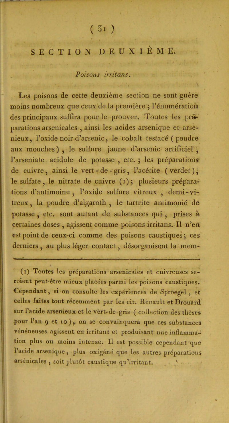 ( 3. ) SECTION DEUXIÈME. Poisons irritons. Les poisons de cette deuxième section ne sont guère moins nombreux que ceux de la première ; l’énumération des principaux suffira pour le prouver. Toutes les pré- parations arsenicales , ainsi les acides arsenique et arsé- nieux, l’oxide noir d’arsenic, le cobalt testacé ( poudre aux mouches) , le sulfure jaune d’arsenic artificiel , l’arseniate acidulé de potasse , etc. ; les préparations de cuivre, ainsi le vert-de-gris, l’acétite (verdet), le sulfate, le nitrate de cuivre (i); plusieurs prépara- tions d’antimoine , l’oxide sulfure vitreux , demi-vi- treux , la poudre d’algaroth , le tartrite anlimonié de potasse , etc. sont autant de substances qui, prises à certaines doses , agissent comme poisons irritans. Il n’en est point de ceux-ci comme des poisons caustiques; ces derniers , au plus léger contact, désorganisent la mem- (i) Toutes les préparations arsenicales et cuivreuses se- roient peut-être mieux placées parmi les poisons caustiques. Cependant, si on consulte les expériences de Sproegel , et celles faites tout récemment par les cit. Renault et Drouard sur l’acide arsenieux et le vert-de-gris ( collection des thèses pour l’an 9 et 10), on se convainquera que ces substances vénéneuses agissent en irritant et produisant une inflamma- tion plus ou moins intense. Il est possible cependant que l’acide arsenique, plus oxigéné que les autres préparations arsenicales , soit plutôt caustique qu’irritant. '