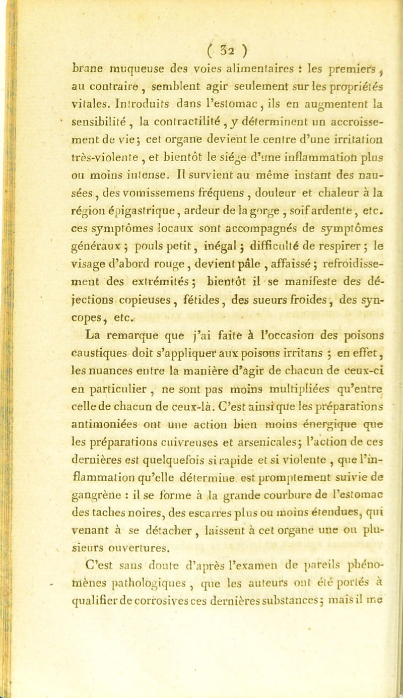 ( 3* ) brane muqueuse des voies alimentaires : les premiers , au contraire , semblent agir seulement sur les propriétés vitales. Introduits dans l’estomac , ils en augmentent la sensibilité, la contractilité , y déterminent un accroisse- ment de vie; cet organe devient le centre d’une irritation très-violente , et bientôt le siège d’une iuflammatioü plus ou moins intense. Il survient au même instant des nau- sées , des vomissemens fféquens , douleur et chaleur à la région épigastrique, ardeur de la gorge , soif ardente, etc. ces symptômes locaux sont accompagnés de symptômes généraux ; pouls petit, inégal ; difficulté de respirer ; le visage d’abord rouge, devient pâle , affaissé ; refroidisse- ment des extrémités ; bientôt il se manifeste des dé- jections copieuses, fétides, des sueurs froides, des syn- copes, etc. La remarque que j’ai faite à l’occasion des poisons caustiques doit s’appliquer4 aux poisons irritans ; en effet, les nuances entre la manière d’agir de chacun de ceux-ci en particulier , ne sont pas moins multipliées qu’entre celle de chacun de ceux-là. C’est ainsique les préparations antimoniées ont une action bien moins énergique que les préparations cuivreuses et arsenicales; l’action de ces dernières est quelquefois si rapide et si violente , que l’in- flammation qu’elle détermine est promptement suivie de gangrène : il se forme à la grande courbure de l’estomac des taches noires, des escarres plus ou moins étendues, qui venant à se détacher , laissent à cet organe une ou plu- sieurs ouvertures. C’est sans doute d’après l’examen de pareils phéno- mènes pathologiques , que les auteurs ont été portés à qualifier de corrosives ces dernières substances; mais il me