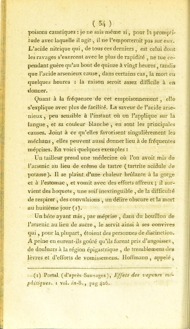 poisons caustiques : je ne sais même si, pour la prompti- tude avec laquelle il agit -, il ne l’emporteroit pas sur eux. L’acide nitrique qui, de tous ces derniers , est celui dont les ravages s’exercent avec le plus de rapidité , ne tue ce- pendant guère qu’au bout de quinze à vingt heures, tandis que l’acide arsenieux cause, dans certains cas, la mort en quelques heures : la raison seroit assez difficile à en •donner. Quant à la fréquence de cet empoisonnement, elle s’explique avec plus de facilité. La saveur de l’acide arse- nieux , peu sensible à l’instant où on l’applique sur la langue , et sa couleur blanche , en sont les principales causes. Joint à ce qu’elles favorisent singulièrement les médians , elles peuvent aussi donner lieu à de fréquentes méprises. En voici quelques exemples : Un tailleur prend une médecine où l’on avoit mis de l’arsenic au lieu de crème de tartre ( tartrite acidulé de potasse). Il se plaint d’une chaleur brûlante à la gorge et à l’estomac , et vomit avec des efforts affreux ; il sur- vient des hoquets , une soif inextinguible , de la difficulté de respirer, des convulsions , un délire obscure et la mort au huitième jour (i). Un hôte ayant mis, par méprise , dans du bouillon de l’arsenic au lieu de sucre, le servit ainsi à ses convives qui, pour la plupart, étoieut des personnes de distinction. A peine en eurent-ils goûté qu’ils furent pris d’angoisses , de douleurs à la région épigastrique , de tremblemens des lèvres et d’efforts de vomissemens. Hoffmann , appelé , ■ (i) Portai (d’après Sauvages), Effets des vapeurs mc~ phitiques. i vol. in-b., pag