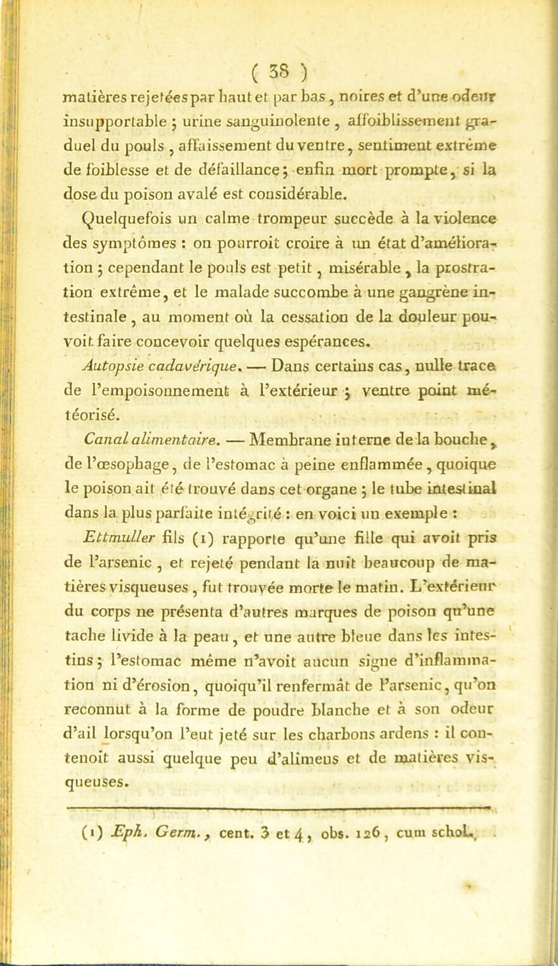( 33 ) matières rejetées par haut et par bas, noires et d’une odeur insupportable ; urine sanguinolente , affaiblissement gra- duel du pouls , affaissement du ventre, sentiment extrême de faiblesse et de défaillance; enfin mort prompte, si la dose du poison avalé est considérable. Quelquefois un calme trompeur succède à la violence des symptômes : on pourrait croire à un état d’améliora- tion ; cependant le pouls est petit, misérable , la prostra- tion extrême, et le malade succombe à une gangrène in- testinale , au moment où la cessation de la douleur pou- voit. faire concevoir quelques espérances. Autopsie cadavérique. — Dans certains cas, nulle trace de l’empoisonnement à l’extérieur ; ventre point mé- téorisé. Canal alimentaire. — Membrane interne de la boucbe , de l’œsopbage, de l’estomac à peine enflammée , quoique le poison ait été trouvé dans cet organe ; le tube intestinal dans la plus parfaite intégrité : en voici un exemple : Ettmuller fils (i) rapporte qu’une fille qui avoit pris de l’arsenic , et rejeté pendant la nuit beaucoup de ma- tières visqueuses , fut trouvée morte le matin. L’extérieur du corps ne présenta d’autres marques de poison qu’une tacbe livide à la peau , et une autre bleue dans les intes- tins ; l’estomac même n’avoit aucun signe d’inflamma- tion ni d’érosion, quoiqu’il renfermât de l’arsenic, qu’on reconnut à la forme de poudre blanche et à son odeur d’ail lorsqu’on l’eut jeté sur les charbons ardens : il cou- tenoit aussi quelque peu d’alimeus et de matières vis- queuses.