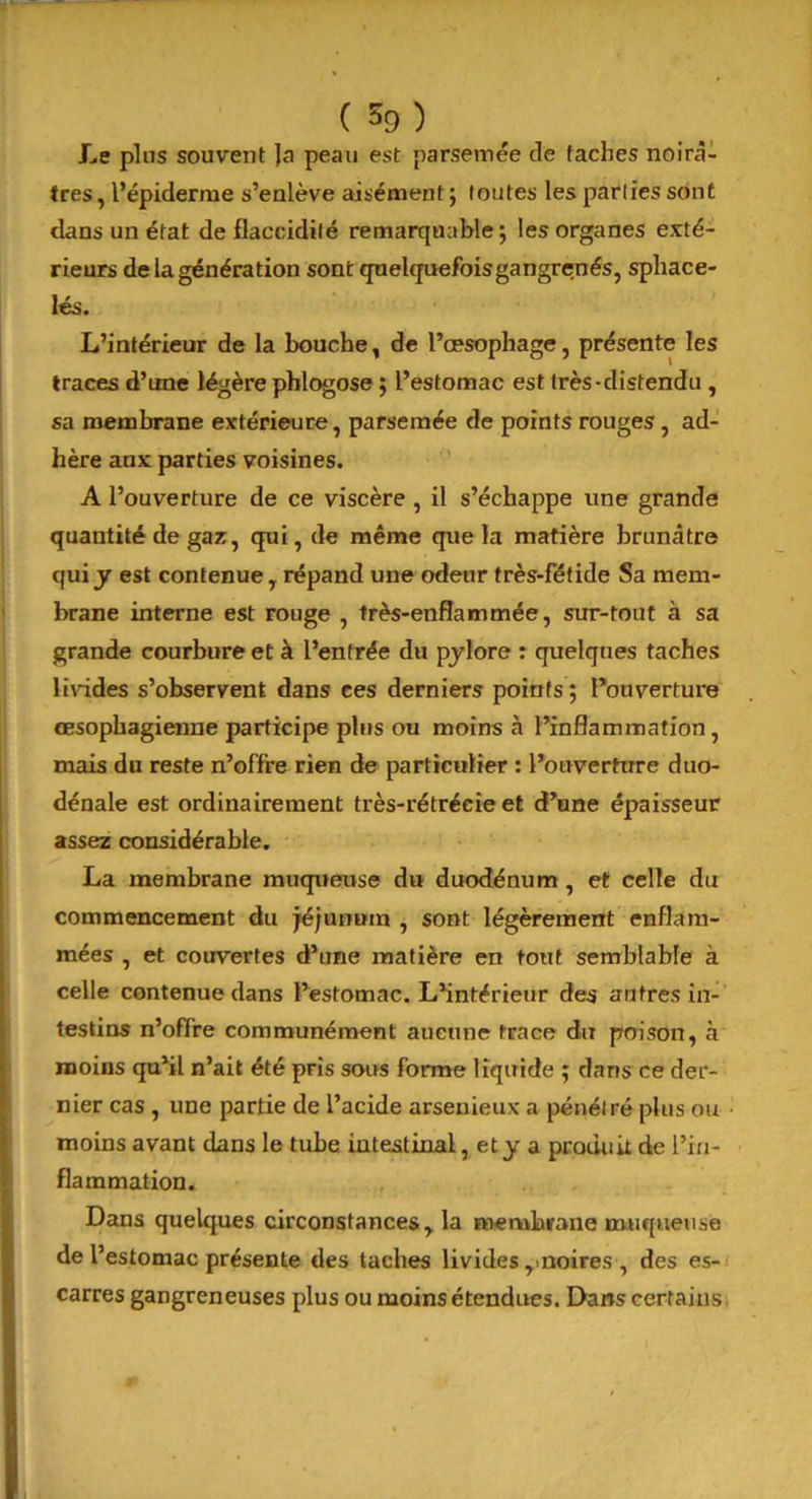 Le pins souvent Ja peau est parsemée de taches noirâ- tres , l’épiderme s’enlève aisément ; toutes les parties sont dans un état de flaccidité remarquable j les organes exté- rieurs de la génération sont quelquefoisgangrenés, sphace- lés. L’intérieur de la bouche, de l’œsophage, présente les traces d’une légère phlogose ; l’estomac est très-distendu , sa membrane extérieure, parsemée de points rouges, ad- hère aux parties voisines. A l’ouverture de ce viscère , il s’échappe une grande quantité de gaz, qui, de même que la matière brunâtre qui j est contenue, répand une odeur très-fétide Sa mem- brane interne est rouge , très-enflammée, sur-tout à sa grande courbure et à l’entrée du pylore : quelques taches livides s’observent dans ces derniers points ; l’ouverture œsophagienne participe plus ou moins à l’inflammation, mais du reste n’offre rien de particulier : l’ouverture duo- dénale est ordinairement très-rétréeie et d’une épaisseur assez considérable. La membrane muqueuse du duodénum , et celle du commencement du jéjunum , sont légèrement enflam- mées , et couvertes d’une matière en tout semblable à celle contenue dans l’estomac. L’intérieur des antres in- testins n’offre communément aucune trace du poison, à moins qu’il n’ait été pris sous forme liquide ; dans ce der- nier cas , une partie de l’acide arsenieux a pénétré plus ou moins avant dans le tube intestinal, et y a produit de l’in- flammation. Dans quelques circonstances, la membrane muqueuse de l’estomac présente des taches livides y noires , des es- carres gangreneuses plus ou moins étendues. Dans certains, m