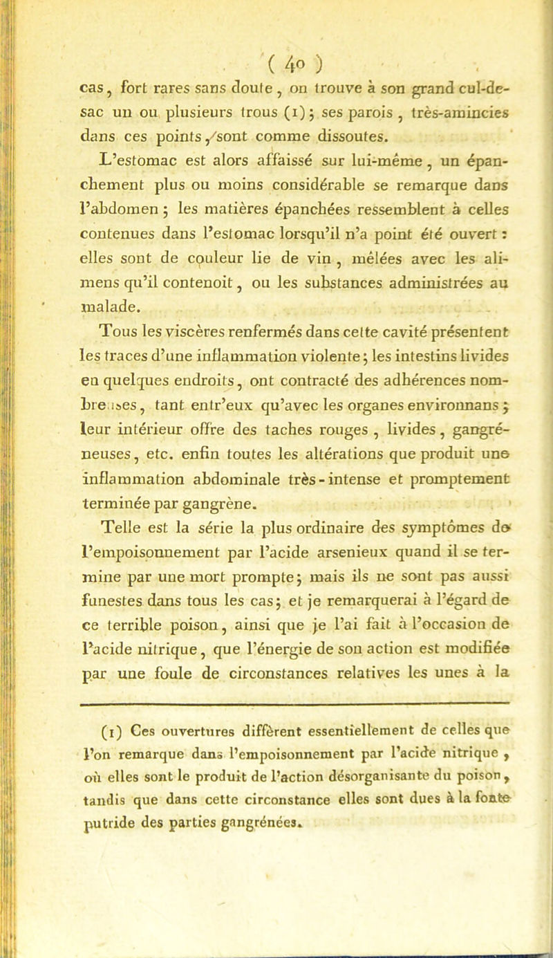 cas, fort rares sans doute , on trouve à son grand cul-de- sac un ou plusieurs trous (i); ses parois , très-amincies dans ces points/sont comme dissoutes. L’estomac est alors affaissé sur lui-même, un épan- chement plus ou moins considérable se remarque daDS l’abdomen ; les matières épanchées ressemblent à celles contenues dans l’estomac lorsqu’il n’a point été ouvert : elles sont de couleur lie de vin , mêlées avec les ali- mens qu’il contenoit, ou les substances administrées au malade. Tous les viscères renfermés dans cette cavité présentent les traces d’une inflammation violente ; les intestins livides en quelques endroits, ont contracté des adhérences nom- bre i»es, tant entr’eux qu’avec les organes environnans ; leur intérieur offre des taches rouges , livides, gangré- neuses, etc. enfin toutes les altérations que produit une inflammation abdominale très-intense et promptement terminée par gangrène. Telle est la série la plus ordinaire des symptômes de l’empoisonnement par l’acide arsenieux quand il se ter- mine par une mort prompte 5 mais ils ne sont pas aussi funestes dans tous les cas; et je remarquerai à l’égard de ce terrible poison, ainsi que je l’ai fait à l’occasion de l’acide nitrique, que l’énergie de son action est modifiée par une foule de circonstances relatives les unes à la (i) Ces ouvertures diffèrent essentiellement de celles que l’on remarque dans l’empoisonnement par l’acide nitrique , oil elles sont le produit de l’action désorganisante du poison, tandis que dans cette circonstance elles sont dues à la fonte- putride des parties gangrenées.
