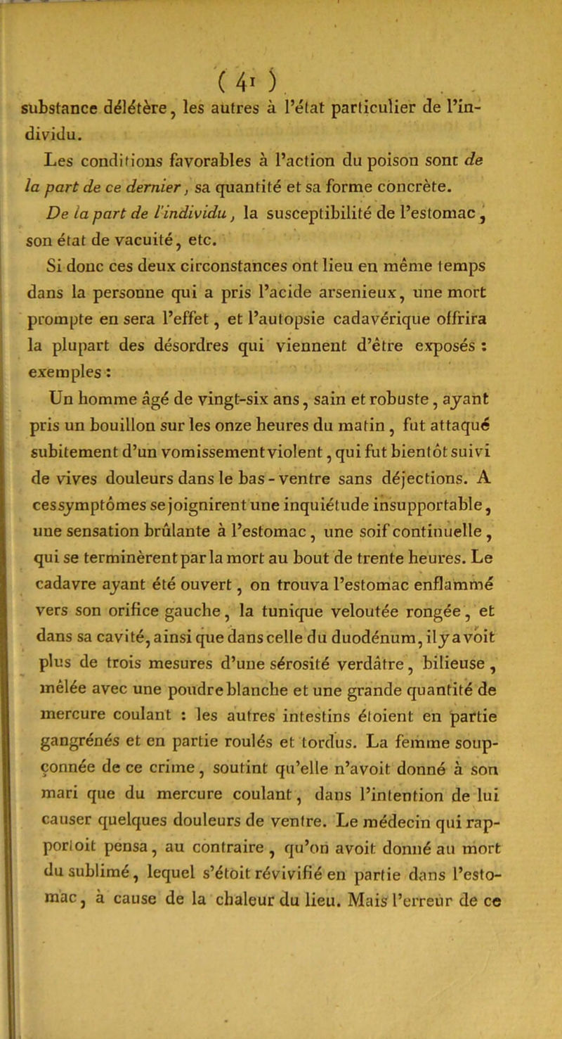 substance délétère, les autres à l’état particulier de l’in- dividu. Les conditions favorables à l’action du poison sont de la part de ce dernier, sa quantité et sa forme concrète. De la part de l'individu, la susceptibilité de l’estomac, son état de vacuité, etc. Si donc ces deux circonstances ont lieu en même temps dans la personne qui a pris l’acide arsenieux, une mort prompte en sera l’effet, et l’autopsie cadavérique offrira la plupart des désordres qui viennent d’être exposés : exemples : Un homme âgé de vingt-six ans, sain et robuste, ayant pris un bouillon sur les onze heures du matin , fut attaqué subitement d’un vomissement violent, qui fut bientôt suivi de vives douleurs dans le bas - ventre sans déjections. A cessymptômes se joignirent une inquiétude insupportable, une sensation brûlante à l’estomac , une soif continuelle , qui se terminèrent par la mort au bout de trente heures. Le cadavre ayant été ouvert, on trouva l’estomac enflammé vers son orifice gauche, la tunique veloutée rongée, et dans sa cavité, ainsi que dans celle du duodénum, ily a voit plus de trois mesures d’une sérosité verdâtre, bilieuse , mêlée avec une poudre blanche et une grande quantité de mercure coulant : les autres intestins éloient en partie gangrénés et en partie roulés et tordus. La femme soup- çonnée de ce crime, soutint qu’elle n’avoit donné à son mari que du mercure coulant, dans l’intention de lui causer quelques douleurs de ventre. Le médecin qui rap- porloit pensa, au contraire , qu’on avoit donné au mort du sublimé, lequel s’étoit révivifié en partie dans l’esto- mac, à cause de la chaleur du lieu. Mais l’erreur de ce