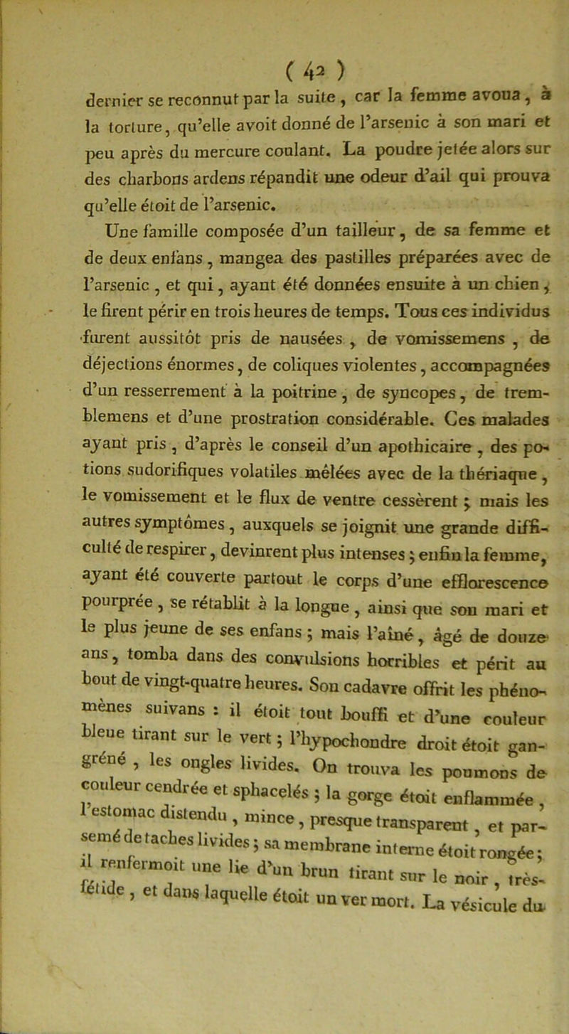 dernier se reconnut par la suite , car la femme avoua, à la torture, qu’elle a voit donné de l’arsenic à son mari et peu après du mercure coulant. La poudre jetee alors sur des charbons ardens répandit une odeur d’ail qui prouva qu’elle étoit de l’arsenic. Une famille composée d’un tailleur, de sa femme et de deux enians , mangea des pastilles préparées avec de l’arsenic , et qui, ayant été données ensuite à un chien, le firent périr en trois heures de temps. Tous ces individus ■furent aussitôt pris de nausées , de vomissemens , de déjections énormes, de coliques violentes, accompagnées d’un resserrement à la poitrine , de syncopes, de trem- blemens et d’une prostration considérable. Ces malades ayant pris , d’après le conseil d’un apothicaire , des po- tions sudorifiques volatiles mêlées avec de la thériaque, le vomissement et le flux de ventre cessèrent j mais les autres symptômes , auxquels se joignit me grande diffi- culté de respirer, devinrent plus intenses ; enfin la femme, ayant été couverte partout le corps d’une efflorescence pourprée , se rétablit à la longue , ainsi que son mari et le plus jeune de ses enfans ; mais l’ainé, âgé de douze ans, tomba dans des convulsions horribles et périt au bout de vingt-quatre heures. Son cadavre offrit les phéno- mènes suivans : il étoit tout bouffi et d’une couleur bleue tirant sur le vert ; l’hypochondre droit étoit gan- grène , les ongles livides. On trouva les poumons de couleur cendrée et sphacelés ; la gorge était enflammée , estomac distendu , mince, presque transparent, et par- semé de taches lmdes ; sa membrane interne étoit rongée ; , renfermoit une lie d’un brun tirant sur le noir , très, féride , et dans laquelle était un ver mort. La vésicule da