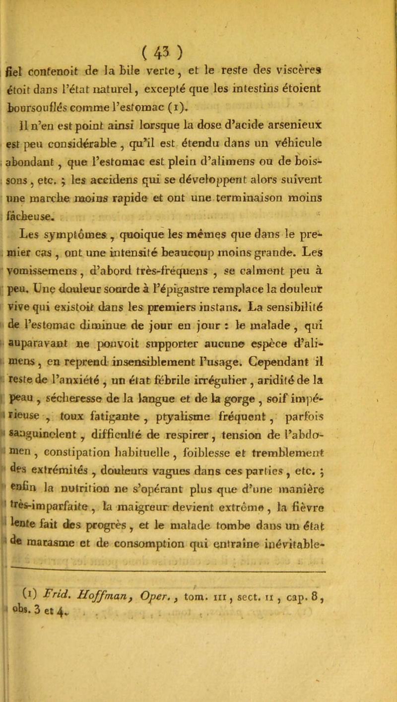 fiel confenoit de la bile verte, et le reste des viscères étoit dans l’état naturel, excepté que les intestins étoient boursouflés comme l’estomac (i). 11 n’en est point ainsi lorsque la dose d’acide arsenieux est peu considérable , qu*il est étendu dans un véhicule abondant , que l’estomac est plein d’alimens ou de bois- sons , etc. ÿ les accidens qui se développent alors suivent une marche moins rapide et ont une terminaison moins fâcheuse. Les symptômes , quoique les mêmes que dans le pre- mier cas , ont une intensité beaucoup moins grande. Les vomissemen3, d’abord très-fréquens , se calment peu à peu. Ünç douleur sourde à l’épigastre remplace la douleur vive qui existoit dans les premiers instans. La sensibilité de l’estomac diminue de jour en jour : le malade , qui auparavant ne pouvoit supporter aucune espèce d’ali- mens , en reprend insensiblement l’usage. Cependant il reste de l’anxiété , un état fébrile irrégulier , aridité de la peau , sécheresse de la langue et de la gorge , soif impé- ; rieuse , toux fatigante , ptyalisme fréquent, parfois sanguinolent , difficulté de respirer, tension de l’abda- men , constipation habituelle , foiblesse et tremblement des extrémités , douleurs vagues dans ces parties , etc. ; enfin la nutrition ne s’opérant plus que d’une manière très-imparfaite , la maigreur devient extrême , la fièvre lente fait des progrès, et le malade tombe dans un état ; de marasme et de consomption qui entraîne inévitable- (i) Frid. Hoffman, Oper., tom. m, sect. n , cap. 8, f obs. 3 et 4.