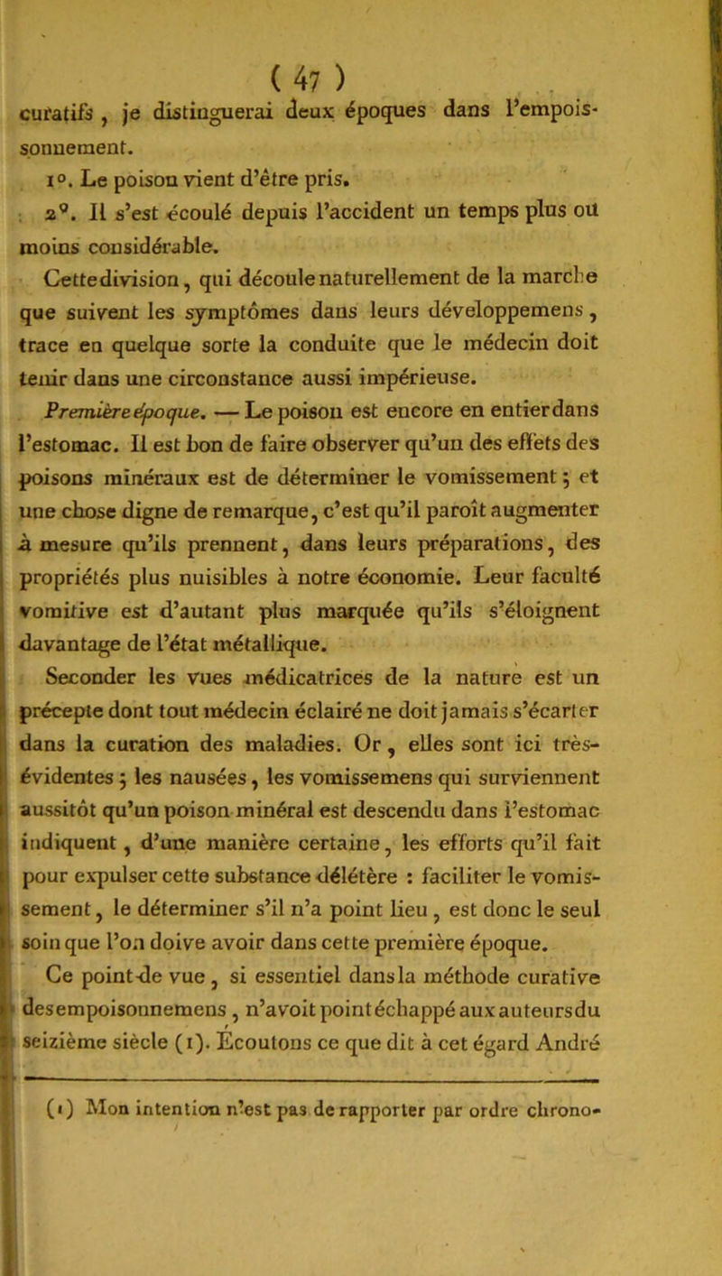 curatifs , je distinguerai deux époques dans l’empois- sonnement. i°. Le poison vient d’être pris. a0. Il s’est écoulé depuis l’accident un temps plus ou moins considérable. Cette division, qui découle naturellement de la marche que suivent les symptômes dans leurs développemens, trace en quelque sorte la conduite que le médecin doit tenir dans une circonstance aussi impérieuse. Première époque. —Le poison est encore en entierdans l’estomac. Il est bon de faire observer qu’un des effets des poisons minéraux est de déterminer le vomissement 5 et une chose digne de remarque, c’est qu’il paroît augmenter à mesure qu’ils prennent, dans leurs préparations, des propriétés plus nuisibles à notre économie. Leur faculté vomitive est d’autant plus marquée qu’ils s’éloignent davantage de l’état métallique. Seconder les vues médicatrices de la nature est un > précepte dont tout médecin éclairé ne doit jamais s’écarter dans la curation des maladies. Or, elles sont ici très- ! évidentes 5 les nausées, les vomissemens qui surviennent aussitôt qu’un poison minéral est descendu dans l’estomac ! indiquent, d’une manière certaine, les efforts qu’il fait I pour expulser cette substance délétère : faciliter le vomis- i sement, le déterminer s’il n’a point lieu , est donc le seul soin que l’on doive avoir dans cette première époque. Ce point de vue, si essentiel dans la méthode curative desempoisonnemens , n’avoit point échappé aux auteursdu i seizième siècle (1). Ecoutons ce que dit à cet égard André - — — (1) Mon intention ntest pas de rapporter par ordre chrono-