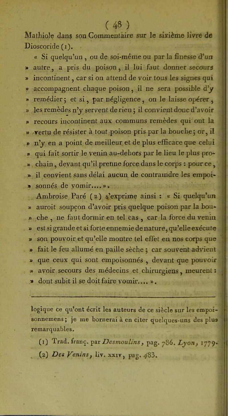 Mathiole clans son Commentaire sur le sixième livre de Dioscoride (i). « Si quelqu’un , ou de soi-même ou par la finesse d’un » autre, a pris du poison, il lui faut donner secours » incontinent, car si on attend de voir tous les signes qui » accompagnent chaque poison, il ne sera possible d’y » remédier ; et si, par négligence, on le laisse opérer ^ » les remèdes n’y servent de rien ; il convient donc d’avoir » recours incontinent aux communs remèdes qui ont la » vertu de résister à tout poison pris par la bouche; or, il » n’y en a point de meilleur et de plus efficace que celui » qui fait sortir le venin au-dehors par le lieu le plus pro^ » chain, devant qu’il prenne force dans le corps : pour ce, » il convient sans délai aucun de contraindre les empoi- » sonnés de vomir...... Ambroise Paré (2) m’exprime ainsi : « Si quelqu’un » auroit soupçon d’avoir pris quelque poison par la bou- » che , ne faut dormir en tel cas , car la force du venin » est si grande et si forte ennemie de nature, qu’elle exécute » son pouvoir et qu’elle montre tel effet en nos corps que » fait le feu allumé en paille sèche ; car souvent advient » que ceux qui sont empoisonnés , devant que pouvoir » avoir secours des médecins et chirurgiens, meurent: » dont subit il se doit fane vomir.... v. logique ce qu’ont écrit les auteurs de ce siècle sur les empoi- sonneinens; je me bornerai à en citer quelques-uns des plus remarquables. (1) Trad. franc, par Desmoulins, pag. 786. Lyon, 1779- (2) Des Venins, liv. xxir, pag. ^83.