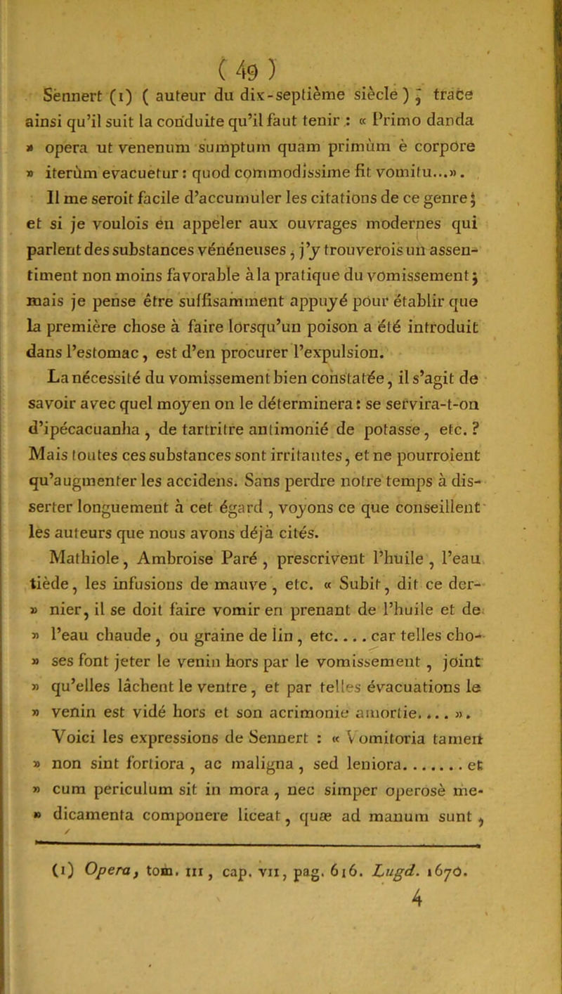 Sënnert (i) ( auteur du dix-septième siècle) ~ trace ainsi qu’il suit la conduite qu’il faut tenir : « Primo danda » opéra ut venenum sumpturn quam primùm è corpore » iterùm evacuetur : quod commodissime fit vomifu...». Il me seroit facile d’accumuler les citations de ce genre J et si je voulois en appeler aux ouvrages modernes qui parlent des substances vénéneuses, j ’y trouverois un assen- timent non moins favorable àla pratique du vomissement ; mais je pense être suffisamment appuyé pour établir que la première chose à faire lorsqu’un poison a été introduit dans l’estomac, est d’en procurer l’expulsion. La nécessité du vomissement bien constatée, il s’agit de savoir avec quel moyen on le déterminera: se servira-t-on d’ipécacuanha , de tartritre antimonié de potasse, etc.? Mais toutes ces substances sont irritantes, et ne pourraient qu’augmenter les accidens. Sans perdre notre temps à dis- serter longuement à cet égard , voyons ce que conseillent les auteurs que nous avons déjà cités. Matbiole, Ambroise Paré, prescrivent l’huile, l’eau tiède, les infusions de mauve , etc. « Subit, dit ce dcr- » nier, il se doit faire vomir en prenant de l’huile et de » l’eau chaude , ou graine de lin , etc car telles cho- » ses font jeter le venin hors par le vomissement , joint » qu’elles lâchent le ventre , et par telles évacuations le » venin est vidé hors et son acrimonie amortie.... ». Voici les expressions de Sennert : « Vomitoria tamert » non sint fortiora , ac maligna , sed leniora et » cum periculum sit in mora , nec simper operosè me- » dicamenta componere liceat, quæ ad manum sunt , (i) Opéra, tom. ni, cap. vu, pag. 616. Lugd. t6yô. 4