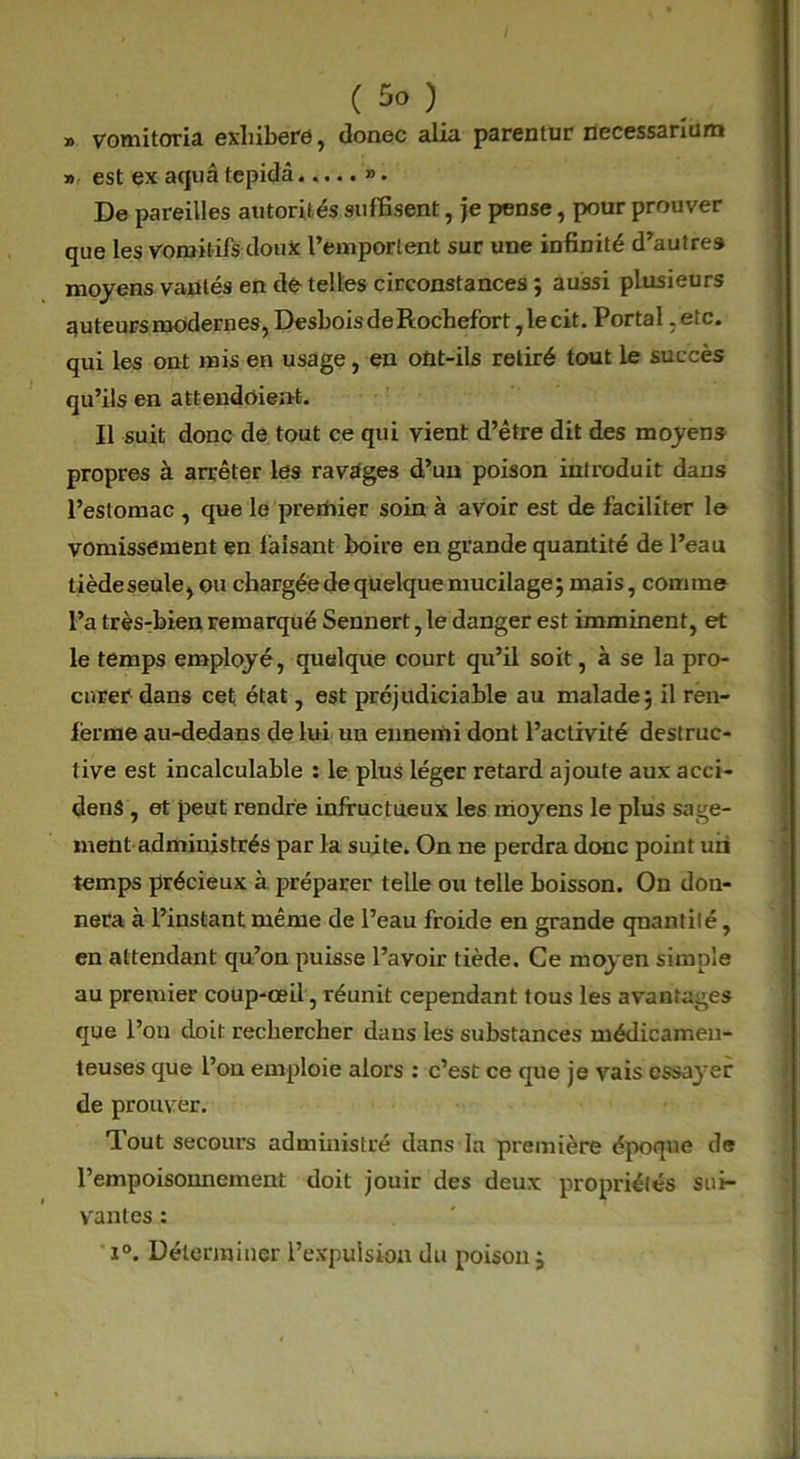 » vomitoria exliibere, donec alia parentur necessarium » est ex aquâtepidâ..... ». De pareilles autorités suffisent, je pense, pour prouver que les vomitifs doux l’emportent sur une infinité d’autres moyens vantés en dé telles circonstances ; aussi plusieurs auteurs modernes, Desbois de Rochefort, le cit. Portai .etc. qui les ont mis en usage, en ont-ils retiré tout le succès qu’ils en attendoient. Il suit donc de tout ce qui vient d’être dit des moyens propres à arrêter les ravages d’un poison introduit dans l’estomac , que le pretftier soin à avoir est de faciliter le vomissement en faisant boire en grande quantité de l’eau tiède seule, ou chargée de quelque mucilage; mais, comme l’a très-bien remarqué Sennert, le danger est imminent, et le temps employé, quelque court qu’il soit, à se la pro- curer dans cet état, est préjudiciable au malade; il ren- ferme au-dedans de lui un ennemi dont l’activité destruc- tive est incalculable : le plus léger retard ajoute aux aeci- denS , et peut rendre infructueux les moyens le plus sage- ment administrés par la suite. On ne perdra donc point un temps précieux à préparer telle ou telle boisson. On don- nera à l’instant même de l’eau froide en grande qnantilé, en attendant qu’on puisse l’avoir tiède. Ce moyen simple au premier coup-œil, réunit cependant tous les avantages que l’on doit rechercher dans les substances médicamen- teuses que l’on emploie alors : c’est ce que je vais essayer de prouver. Tout secours administré dans In première époque de l’empoisonnement doit jouir des deux propriétés sui- vantes : i°. Déterminer l’expulsion du poison;