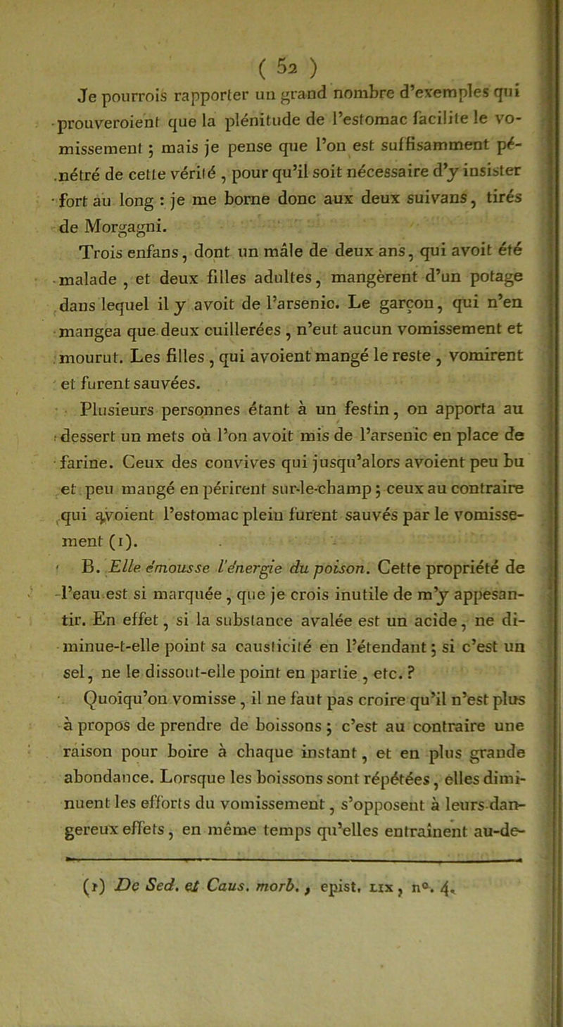 Je pourrois rapporter un grand nombre d’exemples qui prouveroient que la plénitude de l’estomac facilite le vo- missement ; mais je pense que l’on est suffisamment pé- .nétré de cette vérité , pour qu’il soit nécessaire d’y insister •fort au long : je me borne donc aux deux suivans, tirés de Morgagni. Trois enfans, dont un mâle de deux ans, qui avoit été malade , et deux filles adultes, mangèrent d’un potage dans lequel il y avoit de l’arsenic. Le garçon, qui n’en mangea que deux cuillerées , n’eut aucun vomissement et mourut. Les filles , qui avoient mangé le reste , vomirent et furent sauvées. Plusieurs personnes étant à un festin, on apporta au ■dessert un mets on l’on avoit mis de l’arsenic en place de farine. Ceux des convives qui jusqu’alors avoient peu bu et peu mangé en périrent sur-le-champ ; ceux au contraire qui ^.voient l’estomac plein furent sauvés par le vomisse- ment (i). ' B. Elle émousse l’énergie du poison. Cette propriété de l’eau est si marquée , que je crois inutile de m’y appesan- tir. En effet, si la substance avalée est un acide, ne di- minue-t-elle point sa causticité en l’étendant; si c’est un sel, ne le dissout-eile point en partie , etc. ? Quoiqu’on vomisse, il ne faut pas croire qu’il n’est plus à propos de prendre de boissons ; c’est au contraire une raison pour boire à chaque instant, et en plus grande abondance. Lorsque les boissons sont répétées, elles dimi- nuent les efforts du vomissement, s’opposent à leurs dan- gereux effets, en même temps qu’elles entraînent au-de- (ï) De Sed. ei Caus. morb,, epist, nx , n°. 4