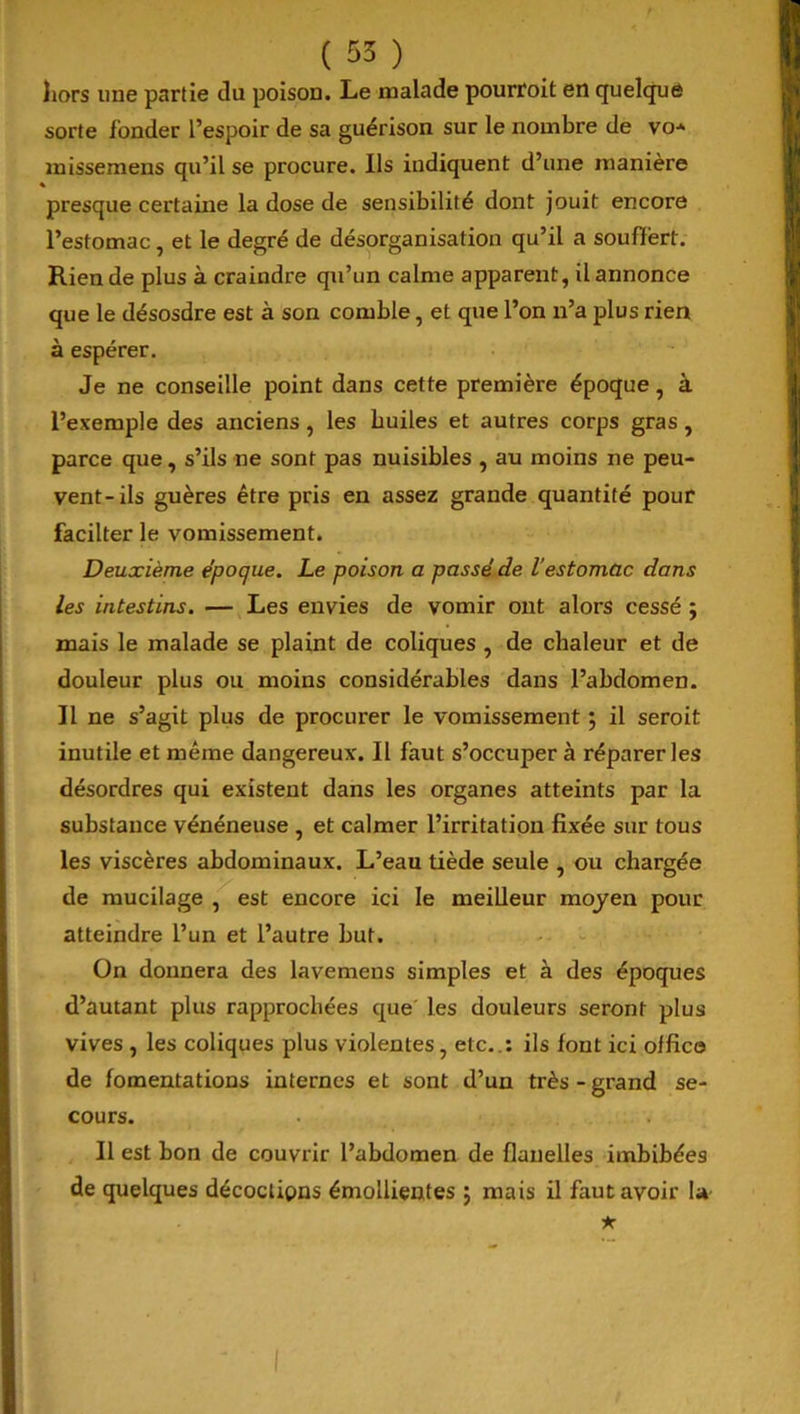 hors une partie du poison. Le malade pourroit en quelque sorte fonder l’espoir de sa guérison sur le nombre de vo* missemens qu’il se procure. Ils indiquent d’une manière presque certaine la dose de sensibilité dont jouit encore l’estomac, et le degré de désorganisation qu’il a souffert. Rien de plus à craindre qu’un calme apparent, il annonce que le désosdre est à son comble, et que l’on n’a plus rien à espérer. Je ne conseille point dans cette première époque, à l’exemple des anciens, les huiles et autres corps gras, parce que, s’ils ne sont pas nuisibles , au moins ne peu- vent-ils guères être pris en assez grande quantité pour facilter le vomissement. Deuxième époque. Le poison a passé de l'estomac dans les intestins. — Les envies de vomir ont alors cessé ; mais le malade se plaint de coliques , de chaleur et de douleur plus ou moins considérables dans l’abdomen. Il ne s’agit plus de procurer le vomissement ; il seroit inutile et même dangereux. Il faut s’occuper à réparer les désordres qui existent dans les organes atteints par la substance vénéneuse , et calmer l’irritation fixée sur tous les viscères abdominaux. L’eau tiède seule , ou chargée de mucilage , est encore ici le meilleur moyen pour atteindre l’un et l’autre but. On donnera des lavemens simples et à des époques d’autant plus rapprochées que les douleurs seront plus vives , les coliques plus violentes, etc..: ils fout ici office de fomentations internes et sont d’un très-grand se- cours. Il est bon de couvrir l’abdomen de flanelles imbibées de quelques décoclipns émollientes ; mais il faut avoir la