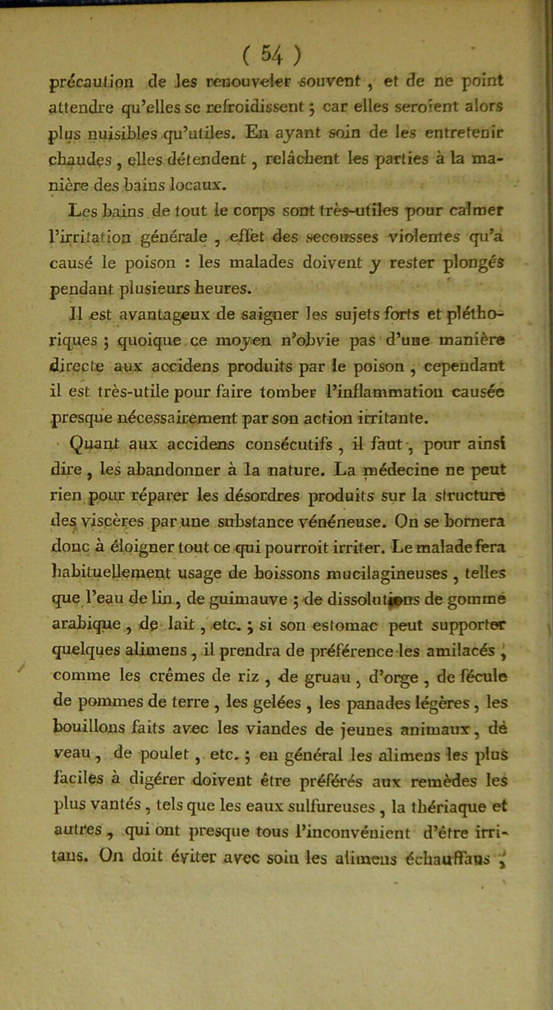 précaution de les renouveler -souvent , et de ne point attendre qu’elles se refroidissent ; car elles seraient alors plus nuisibles qu’utiles. En ayant soin de les entretenir chaudes , elles détendent, relâchent les parties à la ma- nière des bains locaux. Les bains de tout le corps sont très-utiles pour calmer l’irritation générale , effet des secousses violentes qu’a causé le poison : les malades doivent y rester plongés pendant plusieurs heures. Il est avantageux de saigner les sujets forts et plétho- riques ; quoique ce moyen n’obvie pas d’une manière directe aux accidens produits par le poison , cependant il est très-utile pour faire tombeE l’inflammation causée presque nécessairement par son action irritante. Quant aux accidens consécutifs, il faut, pour ainsi dire, les abandonner à la nature. La médecine ne peut rien pour réparer les désordres produits sur la structure des viscères par une substance vénéneuse. On se bornera donc à éloigner tout ce qui pourrait irriter. Le malade fera habituellement usage de boissons mucilagineuses , telles que l’eau de lin, de guimauve ; de dissolutions de gommé arabique , dp lait, etc. ; si son estomac peut supporter quelques alimens, il prendra de préférence les amilacés , comme les crèmes de riz , -de gruau, d’orge , de fécule de pommes de terre , les gelées , les panades légères, les bouillons faits avec les viandes de jeunes animaux, dé veau , de poulet, etc. 5 eu général les alimens les plus faciles à digérer doivent être préférés aux remèdes les plus vantés , tels que les eaux sulfureuses , la thériaque et autres , qui ont presque tous l’inconvénient d’être irri- taus. On doit éviter avec soin les alimens échauffaus