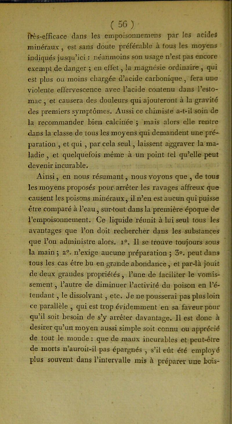 tK-s-efficace clans les empoisomiemens par les acideâ minéraux , est sans doute préférable à tous les moyens indiqués jusqu’ici : néanmoins son usage n’est pas encore exempt de danger ; en effet, la magnésie ordinaire , qui est plus ou moins chargée d’acide carbonique, fera une violente effervescence avec l’acide contenu dans l’esto- mac , et causera des douleurs qui ajouteront à la gravité des premiers symptômes. Aussi ce chimiste a-t-il soin de la recommander bien calcinée $ mais alors elle rentre dans la classe de tous les moyens qui demandent une pré- paration , et qui , par cela seul, laissent aggraver la ma- ladie , et quelquefois même à un point tel qu’elle peut devenir incurable. Ainsi, en nous résumant, nous voyons que , de tous les moyens proposés pour arrêter les ravages affreux que causent les poisons minéraux, il n’en est aucun qui puisse être comparé à l’eau, sur-tout dans la première époque de l’empoisonnement. Ce liquide réunit à lui seul tous les avantages que l’on doit rechercher daus les substances que l’on administre alors. i°. Il se trouve toujours sous la main ; 2°. n’exige aucune préparation ; 3°. peut dans tous les cas être bu en grande abondance , et par-là jouit de deux grandes propriétés, l’une de faciliter le vomis- sement , l’autre de diminuer l’activité du poison en l’é- tendant , le dissolvant, etc. Je ne pousserai pas plus loin ce parallèle , qui est trop évidemment en sa faveur pour qu il soit besoin de s’y arrêter davantage. Il est donc à desirer qu’un moyen aussi simple soit connu ou apprécié de tout le monde : que de maux incurables et peut-être de morts n’auroit-il pas épargnés , s’il eût été employé plus souvent dans l’intervalle mis à préparer une bois-