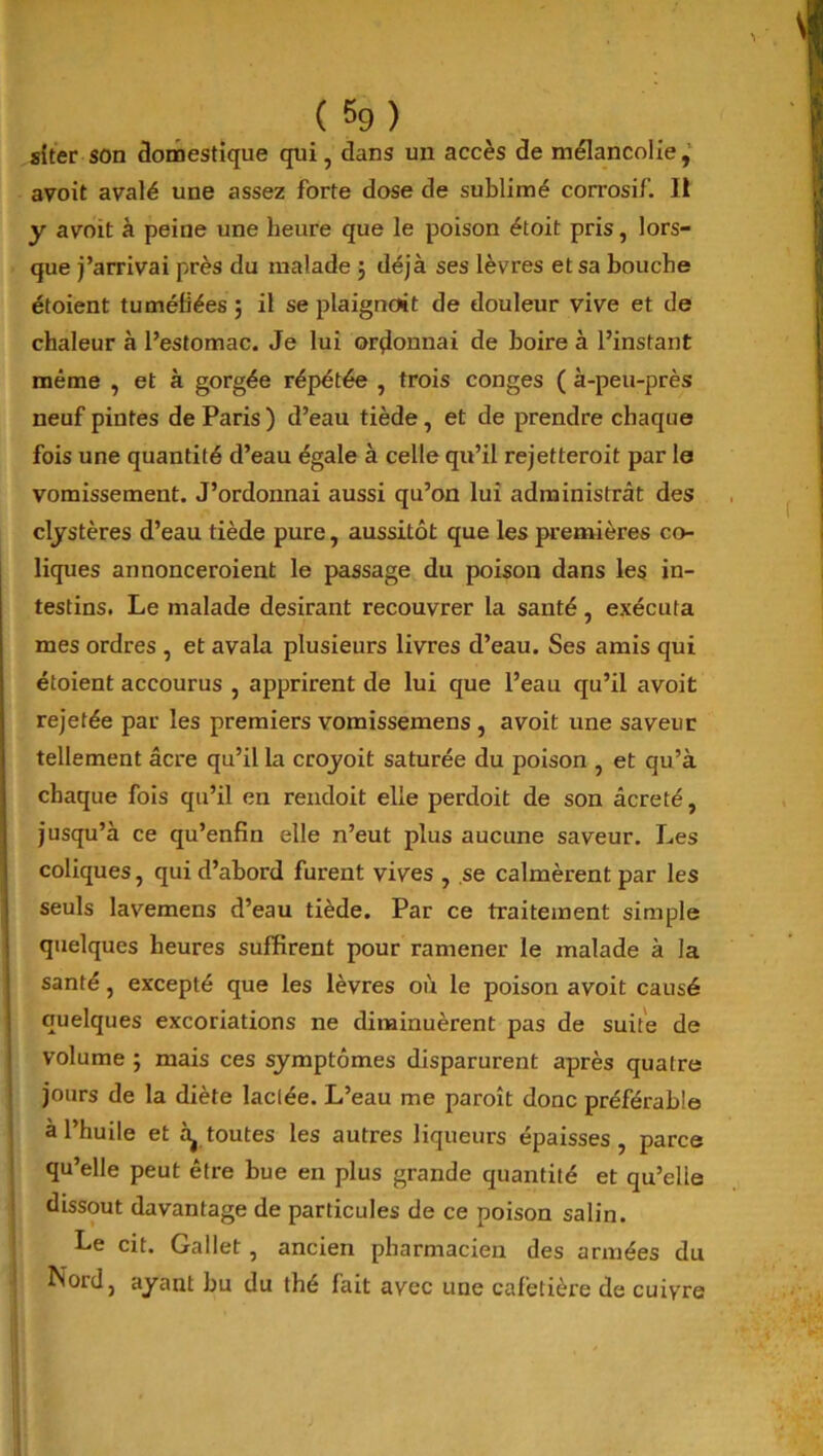 siter son domestique qui, dans un accès de mélancolie, avoit avalé une assez forte dose de sublimé corrosif. Il y avoit à peine une heure que le poison étoit pris, lors- que j’arrivai près du malade $ déjà ses lèvres et sa bouche étoient tuméfiées ; il se plaignait de douleur vive et de chaleur à l’estomac. Je lui ordonnai de boire à l’instant même , et à gorgée répétée , trois conges ( à-peu-près neuf pintes de Paris ) d’eau tiède , et de prendre chaque fois une quantité d’eau égale à celle qu’il rejetteroit par le vomissement. J’ordonnai aussi qu’on lui administrât des clystères d’eau tiède pure, aussitôt que les premières co- liques annonceraient le passage du poison dans les in- testins. Le malade désirant recouvrer la santé , exécuta mes ordres , et avala plusieurs livres d’eau. Ses amis qui étoient accourus , apprirent de lui que l’eau qu’il avoit rejetée par les premiers vomissemens , avoit une saveur tellement âcre qu’il la croyoit saturée du poison , et qu’à chaque fois qu’il en rendoit elle perdoit de son âcreté, jusqu’à ce qu’enfin elle n’eut plus aucune saveur. Les coliques, qui d’abord furent vives , se calmèrent par les seuls lavemens d’eau tiède. Par ce traitement simple quelques heures suffirent pour ramener le malade à la santé, excepté que les lèvres où le poison avoit causé quelques excoriations ne diminuèrent pas de suite de volume ; mais ces symptômes disparurent après quatre jours de la diète lactée. L’eau me paraît donc préférable à l’huile et àj toutes les autres liqueurs épaisses, parce qu’elle peut être bue en plus grande quantité et qu’elle dissout davantage de particules de ce poison salin. Le cit. Gallet , ancien pharmacien des armées du Nord, ayant bu du thé fait avec une cafetière de cuivre