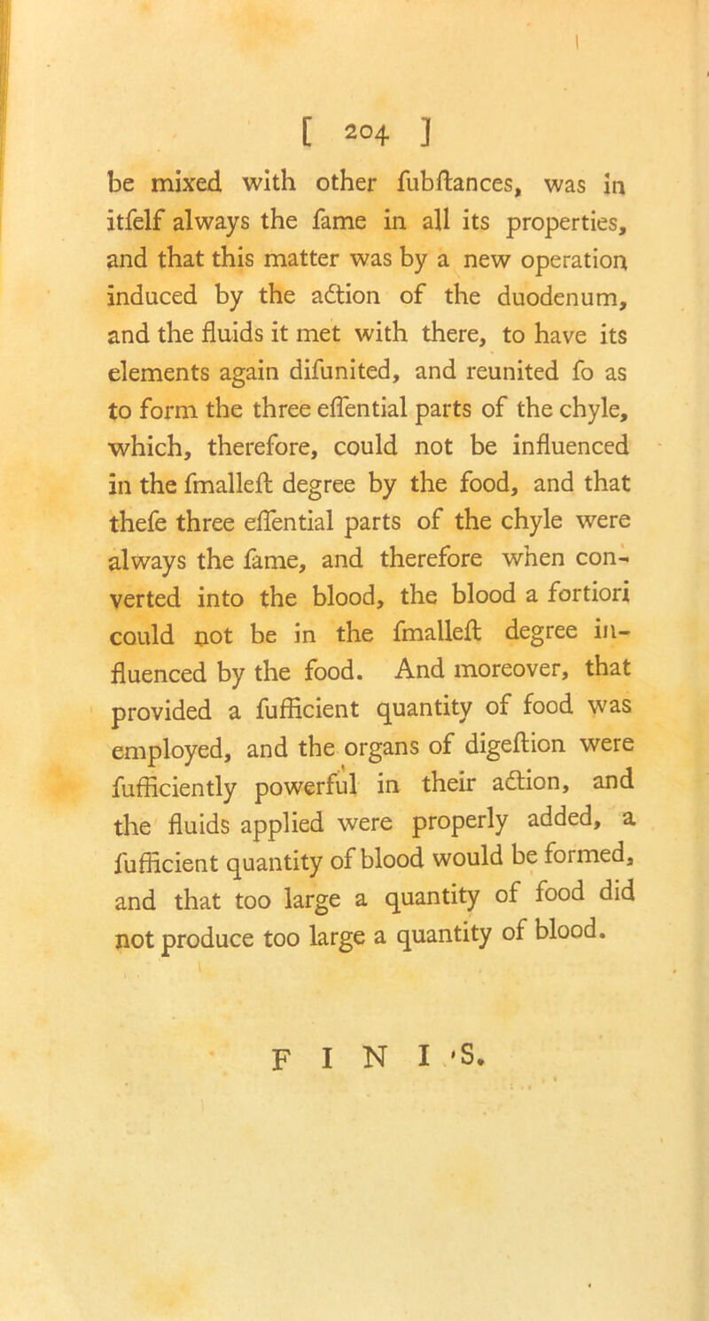 [ 204 ] be mixed with other fubflances, was in itfelf always the fame in all its properties, and that this matter was by a new operation induced by the adtion of the duodenum, and the fluids it met with there, to have its elements again difunited, and reunited fo as to form the three eflential parts of the chyle, which, therefore, could not be influenced in the fmallefl degree by the food, and that thefe three eflential parts of the chyle were always the fame, and therefore when con- verted into the blood, the blood a fortiori could not be in the fmallefl degree in- fluenced by the food. And moreover, that provided a fufficient quantity of food was employed, and the organs of digeftion were fufflciently powerful in their adtion, and the fluids applied were properly added, a fufficient quantity of blood would be foimed, and that too large a quantity of food did not produce too large a quantity of blood. 1 t F I N I 'S.