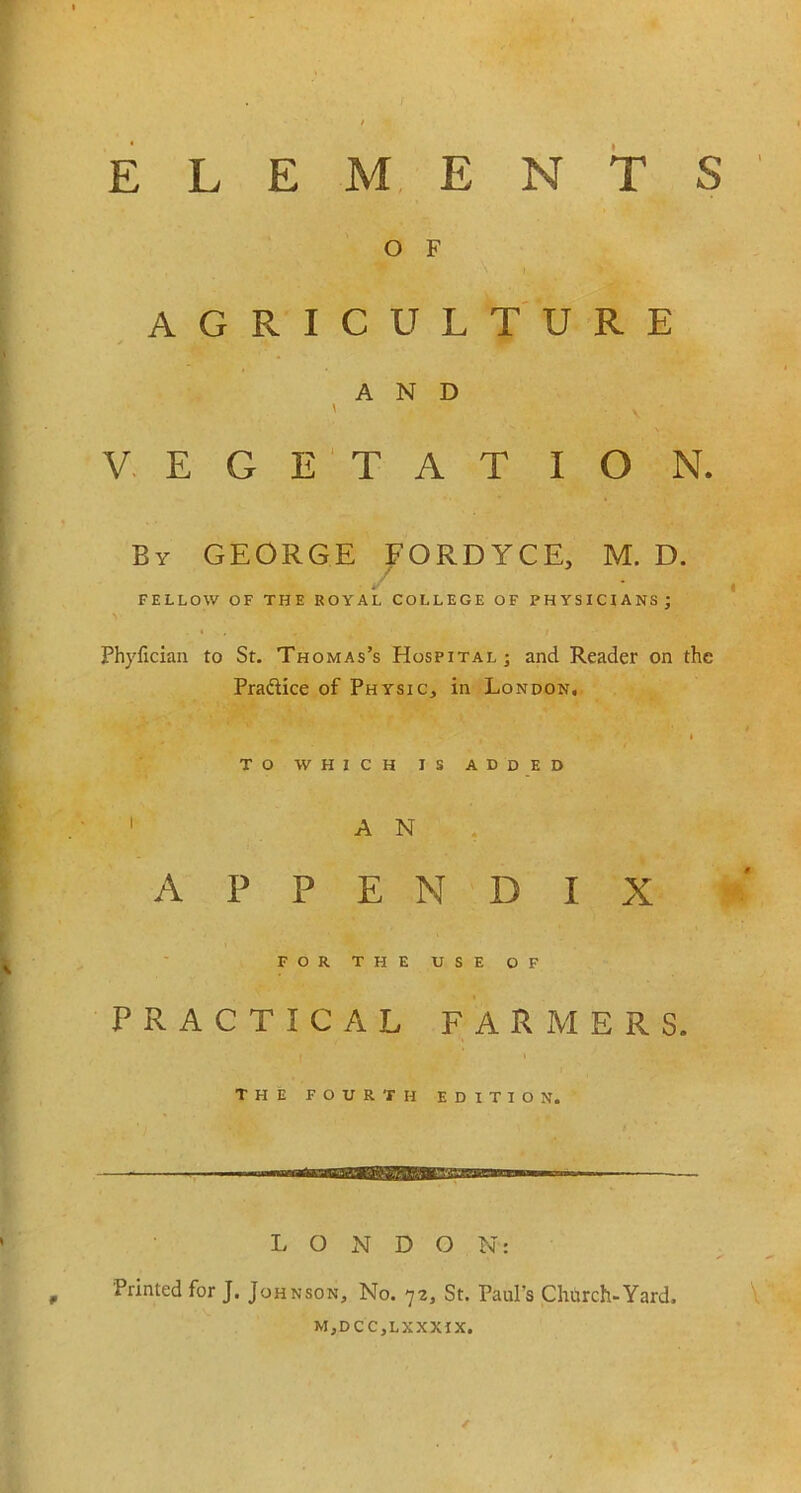 ELEMENTS O F AGRICULTURE AND \ y ' V E G E T A T I O N. By GEORGE FORDYCE, M. D. FELLOW OF THE ROYAL COLLEGE OF PHYSICIANS; Phyfician to St. Thomas’s Hospital; and Reader on the Pra&ice of Physic, in London. to which is added 1 A N APPENDIX FOR the use of PRACTICAL FARMERS. THE FOURTH EDITION. LONDON: Printed for J. Johnson, No. 72, St. Paul’s Church-Yard. M,DCC,LXXXIX. /