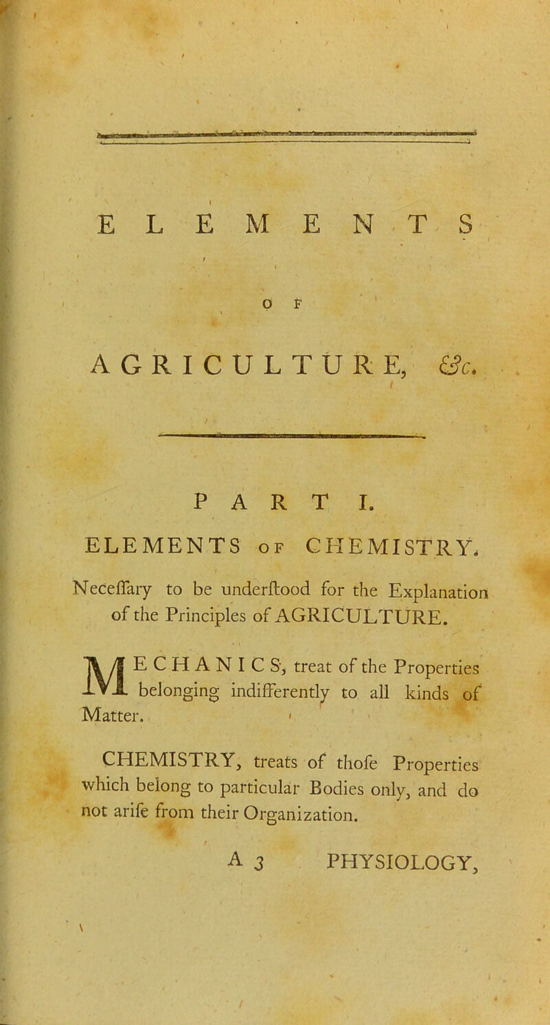 —i ELEMENTS AGRICULTURE, &c. PART I. ELEMENTS of CHEMISTRY. Necefiary to be underftood for the Explanation of the Principles of AGRICULTURE. ME C H A N I C S’, treat of the Properties belonging indifferently to all kinds of Matter. » CHEMISTRY, treats of thofe Properties which belong to particular Bodies only, and do not arife from their Organization. A 3 PHYSIOLOGY,