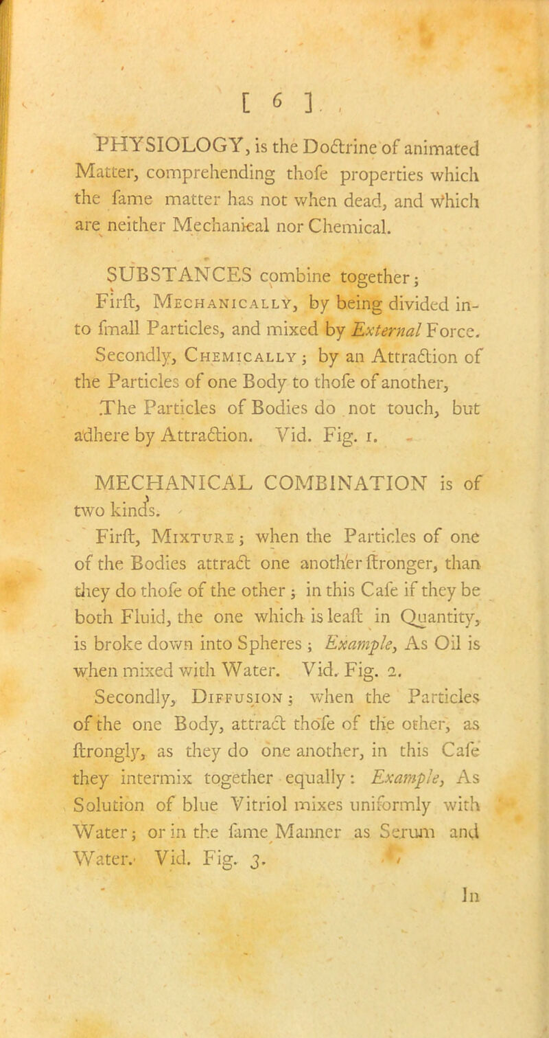 PHYSIOLOGY, is the Dodtrine of animated Matter, comprehending thofe properties which the fame matter has not when dead, and Which are neither Mechanical nor Chemical. SUBSTANCES combine together; Firft, Mechanically, by being divided in- to fmall Particles, and mixed by External Force. Secondly, Chemically ; by an Attraction of the Particles of one Body to thofe of another, .The Particles of Bodies do not touch, but adhere by Attraction. Vid. Fig. r. MECHANICAL COMBINATION is of two kinds. - Firft, Mixture ; when the Particles of one of the Bodies attract one another ftronger, than they do thofe of the other ; in this Cafe if they be both Fluid, the one which is leaft in Quantity, is broke down into Spheres ; Example, As Oil is when mixed with Water. Vid. Fig. 2. Secondly, Diffusion ; when the Particles of the one Body, attract thofe of the other, as ftrongly, as they do one another, in this Cafe they intermix together equally: Example, As Solution of blue Vitriol mixes uniformly with Water; or in the fame Manner as Serum and Water.' Vid. Fig. 3. -*/ In