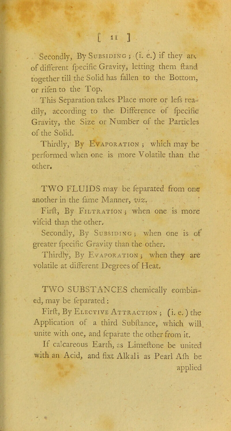 Secondly, By Subsiding ; (i. e.) if they an. of different fpecific Gravity, letting them ftand together till the Solid has fallen to the Bottom, or rifen to the Top. This Separation takes Place more or lefs rea- dily, according to the Difference of fpecific Gravity, the Size or Number of the Particles of the Solid. Thirdly, By Evaporation ; which may be performed when one is more Volatile than the other. TWO FLUIDS may be feparated from one another in the fame Manner, viz. Firft, By Filtration ; when one is more vifeid than the other. Secondly, By Subsiding; when one is of greater fpecific Gravity than the other. Thirdly, By Evaporation ; when they are volatile at different Degrees of Heat. TWO SUBSTANCES chemically combin- ed, may be feparated: Firft, By Elective Attraction ; (i. e.) the Application of a third Subftance, which will, unite with one, and feparate the other from it. If calcareous Earth, as Limeftone be united with an Acid, and fixt Alkali as Pearl Afh be applied