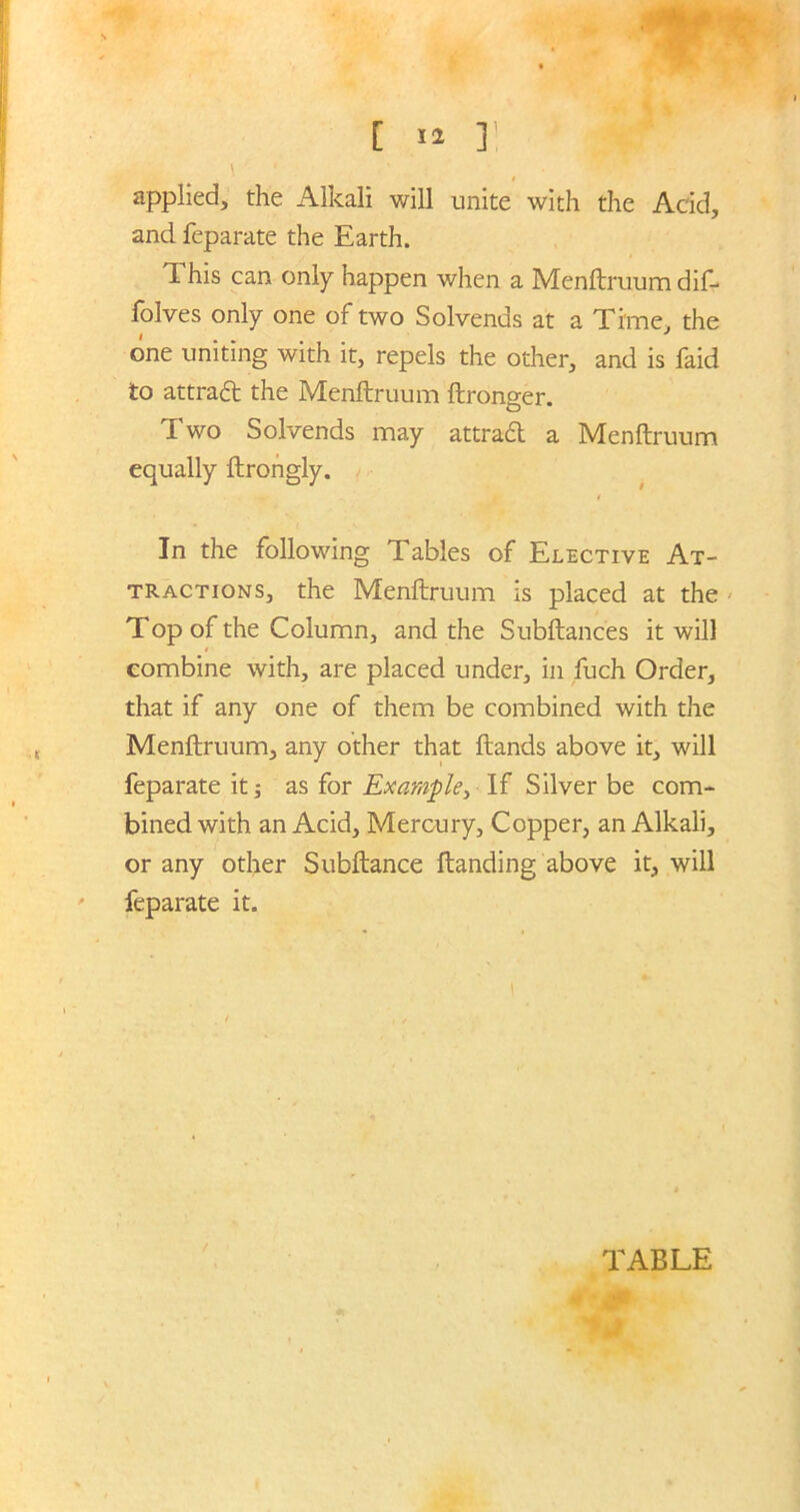 , t [ »* ]! ' jj fl \ ‘ applied, the Alkali will unite with the Add, and feparate the Earth. TL his can only happen when a Menftruum dif- folves only one of two Solvends at a Time, the one uniting with it, repels the other, and is faid to attrad the Menftruum ftronger. Two Solvends may attrad a Menftruum equally ftrongly. In the following Tables of Elective At- tractions, the Menftruum is placed at the Top of the Column, and the Subftances it will combine with, are placed under, in fuch Order, that if any one of them be combined with the Menftruum, any other that ftands above it, will feparate it; as for Example, If Silver be com- bined with an Acid, Mercury, Copper, an Alkali, or any other Subftance Handing above it, will feparate it. TABLE