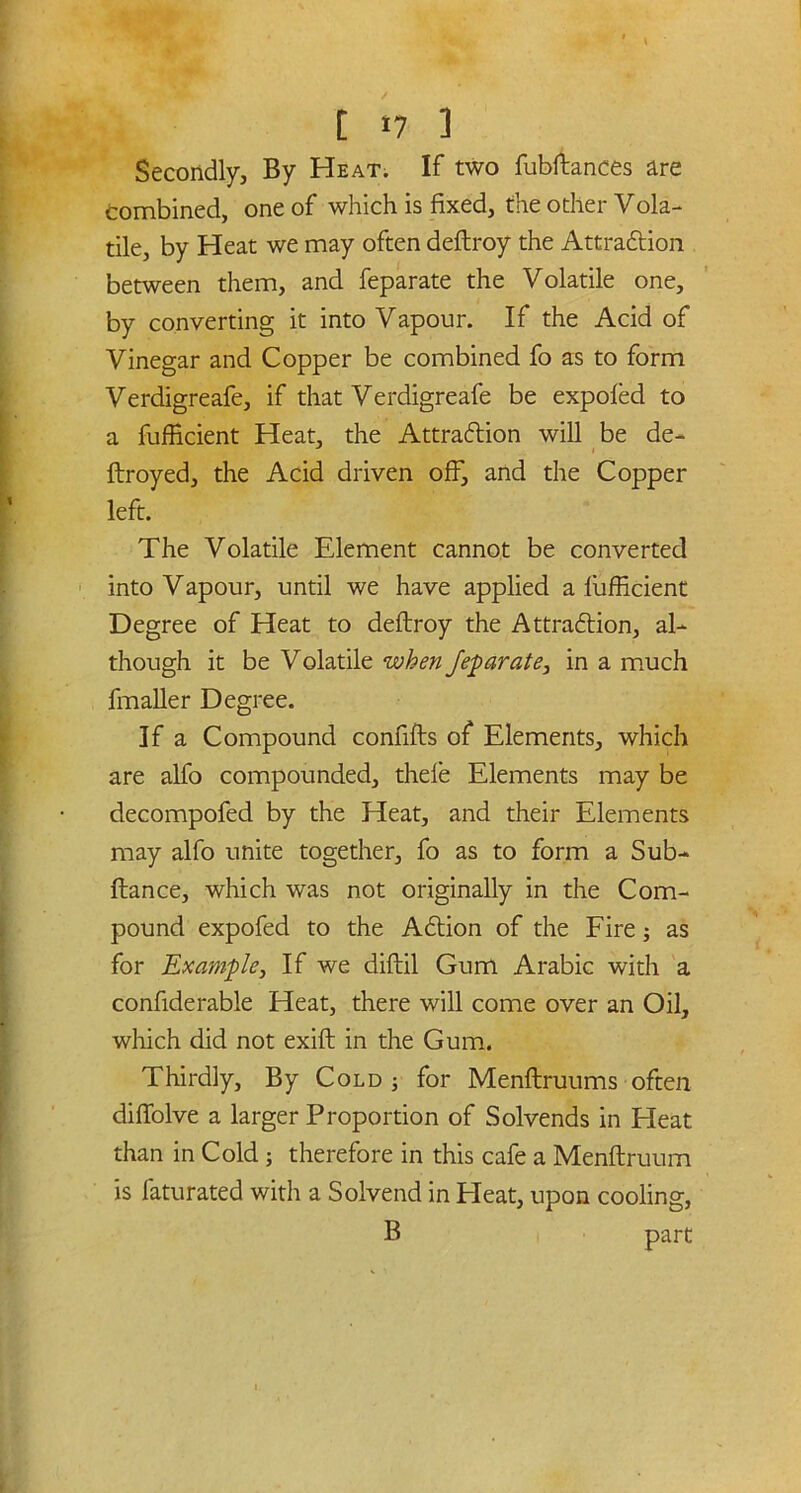 Secondly, By Heat. If two fubftances are Combined, one of which is fixed, the other Vola- tile, by Heat we may often deftroy the Attraction between them, and feparate the Volatile one, by converting it into Vapour. If the Acid of Vinegar and Copper be combined fo as to form Verdigreafe, if that Verdigreafe be expoled to a fufficient Heat, the Attraction will be de- ftroyed, the Acid driven off, and the Copper left. The Volatile Element cannot be converted into Vapour, until we have applied a fufficient Degree of Heat to deftroy the Attraction, al- though it be Volatile when feparate, in a much fmaller Degree. If a Compound confifts of Elements, which are alfo compounded, thefe Elements may be decompofed by the Heat, and their Elements may alfo unite together, fo as to form a Sub- ftance, which was not originally in the Com- pound expofed to the Action of the Fire; as for Example, If we diftil Gum Arabic with a confiderable Heat, there will come over an Oil, which did not exift in the Gum. Thirdly, By Cold 5 for Menftruums often diffolve a larger Proportion of Solvends in Heat than in Cold; therefore in this cafe a Menftruum is faturated with a Solvend in Heat, upon cooling, B part