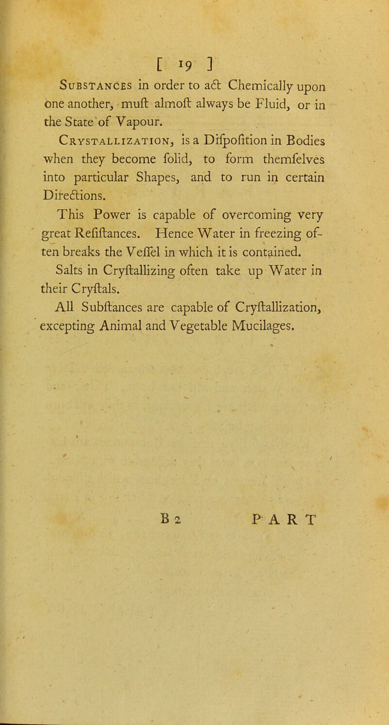 Substances in order to aft Chemically upon one another, muft almoft always be Fluid, or in the State of Vapour. Crystallization, is a Difpofition in Bodies when they become folid, to form themfelves into particular Shapes, and to run in certain Direftions. This Power is capable of overcoming very great Refiftances. Hence Water in freezing of- ■— * ten breaks the Veflel in which it is contained. Salts in Cryftallizing often take up Water in their Cryftals. All Subftances are capable of Cryftallization, excepting Animal and Vegetable Mucilages.
