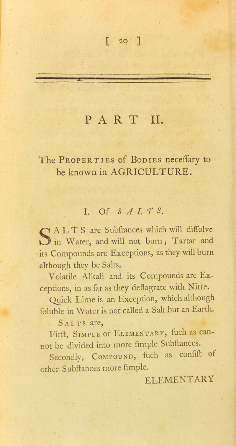 [ 2° ] PART'II. The Properties of Bodies neceflary to be known in AGRICULTURE. I. Of S J L T S. SALTS are Subftances which will diflolve in Water, and will not burn; Tartar and its Compounds are Exceptions, as they will burn although they be Salts. Volatile Alkali and its Compounds are Ex- ceptions, in as far as they deflagrate with Nitre. Quick Lime is an Exception, which although foluble in Water is not called a Salt but an Earth. Salts are, Firft, Simple or Elementary, fuch as can- not be divided into more Ample Subftances. Secondly, Compound, luch as confift of other Subftances more Ample. elementary