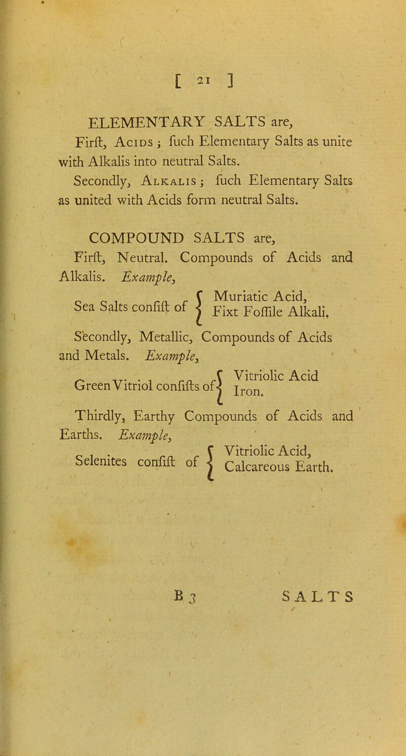 • c ELEMENTARY SALTS are, Firft, Acids fuch Elementary Salts as unite with Alkalis into neutral Salts. Secondly, Alkalis ; fuch Elementary Salts as united with Acids form neutral Salts. COMPOUND SALTS are, Firft, Neutral. Compounds of Acids and Alkalis. Example, C Muriatic Acid, Sea Salts confift of < jr0fTile Alkali. S’econdly, Metallic, Compounds of Acids and Metals. Example, Green Vitriol confifts of j “C Add Thirdly, Earthy Compounds of Acids and Earths. Example, C Vitriolic Acid, Selemtes confift of -j Calcareous Earth. \