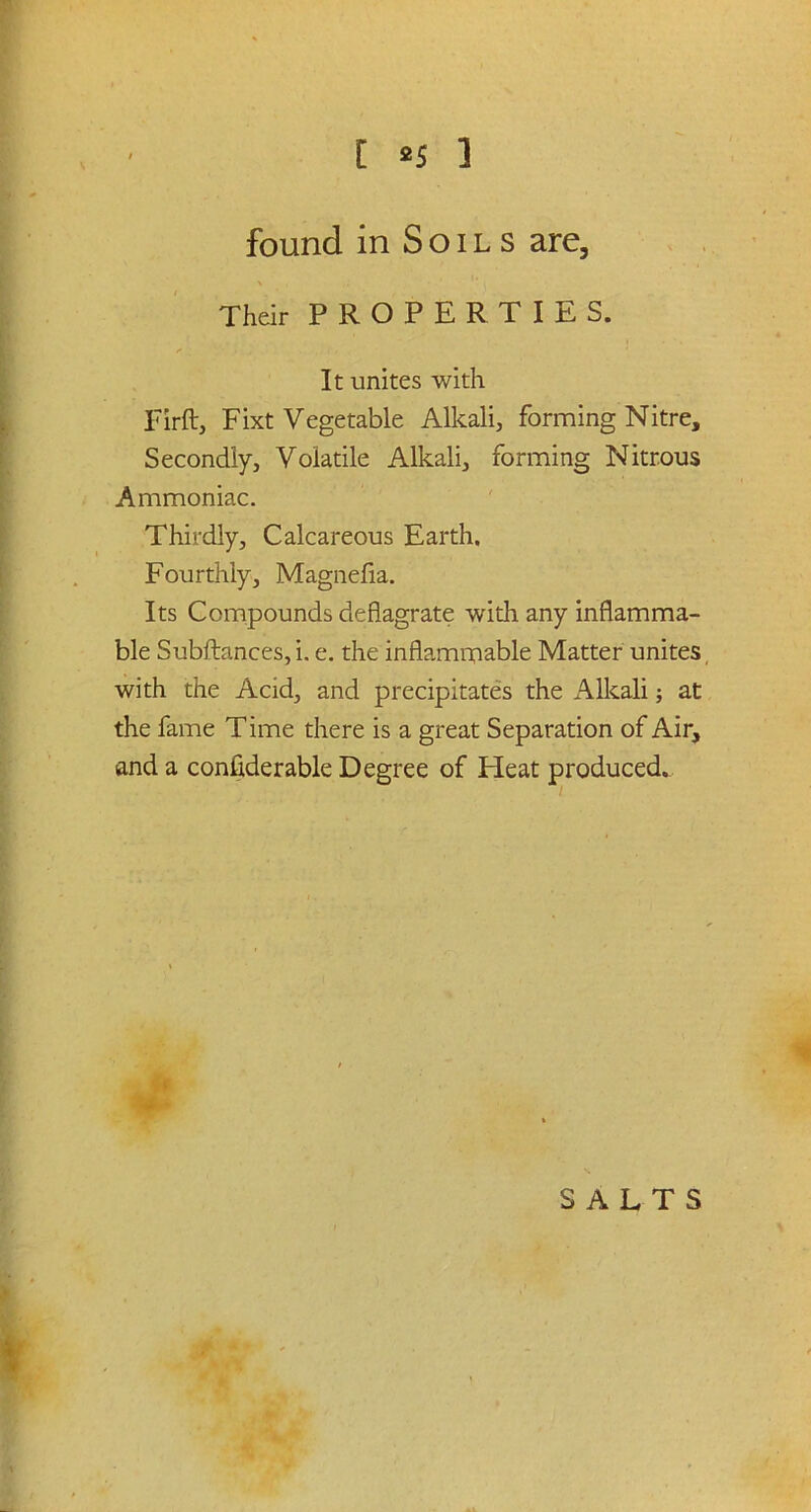 found in Soils are. Their PROPERTIES. It unites with Firft, Fixt Vegetable Alkali, forming Nitre, Secondly, Volatile Alkali, forming Nitrous Ammoniac. Thirdly, Calcareous Earth. Fourthly, Magnefia. Its Compounds deflagrate with any inflamma- ble Subftances, i. e. the inflammable Matter unites with the Acid, and precipitates the Alkali; at the fame Time there is a great Separation of Air, and a considerable Degree of Heat produced.