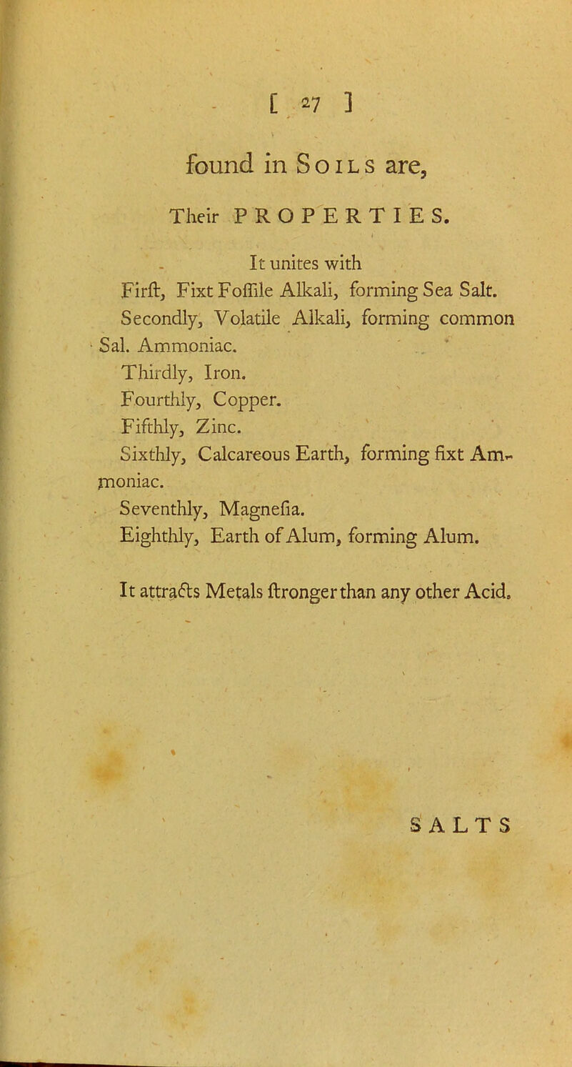 found in Soils are. Their PROPERTIES. It unites with Firft, Fixt Foffile Alkali, forming Sea Salt. Secondly, Volatile Alkali, forming common ■ Sal. Ammoniac. Thirdly, Iron. Fourthly, Copper. Fifthly, Zinc. Sixthly, Calcareous Earth, forming fixt Am- moniac. Seventhly, Magnefia. Eighthly, Earth of Alum, forming Alum. It attracts Metals ftrongerthan any other Acid, %