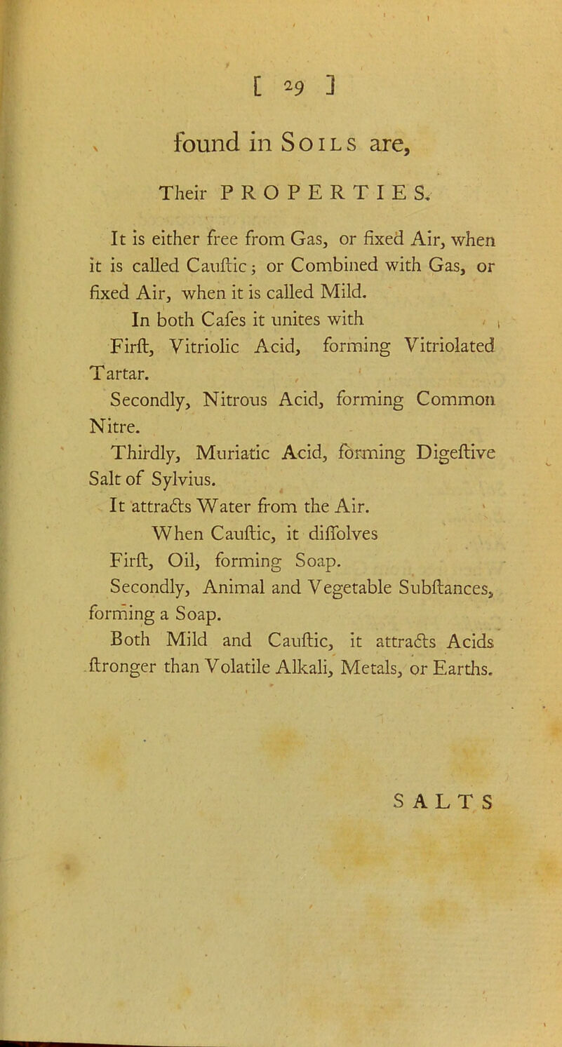 > found in Soils are. Their PROPERTIES. It is either free from Gas, or fixed Air, when it is called Cauftic; or Combined with Gas, or fixed Air, when it is called Mild. In both Cafes it unites with Firft, Vitriolic Acid, forming Vitriolated Tartar. Secondly, Nitrous Acid, forming Common Nitre. Thirdly, Muriatic Acid, forming Digeftive Salt of Sylvius. It attradts Water from the Air. When Cauftic, it diffolves Firft, Oil, forming Soap. Secondly, Animal and Vegetable Subftances, forming a Soap. Both Mild and Cauftic, it attracts Acids ftronger than Volatile Alkali, Metals, or Earths,