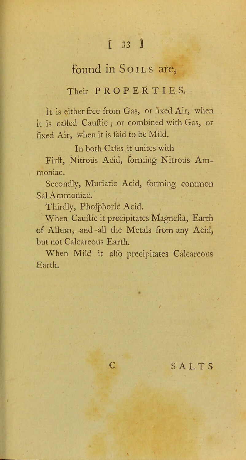 found in Soils are. Their PROPERTIES. It is either free from Gas, or fixed Air, when it is called Cauftic ; or combined with Gas, or fixed Air, when it is faid to be Mild. In both Cafes it unites with Firft, Nitrous Acid, forming Nitrous Am- moniac. Secondly, Muriatic Acid, forming common Sal Ammoniac. Thirdly, Phofphoric Acid. When Cauftic it precipitates Magriefia, Earth of Alium^andr-all the Metals from any Acid, but not Calcareous Earth. When Mild it alfo precipitates Calcareous Earth.