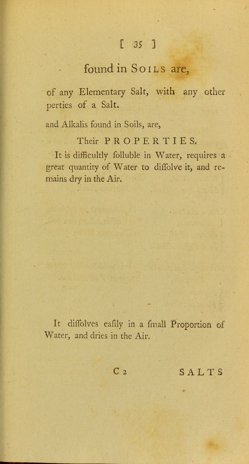 found in Soils are, of any Elementary Salt, with any other perties of a Salt. and Alkalis found in Soils, are, Their PROPERTIES. It is difficultly folluble in Water, requires a great quantity of Water to diffiolve it, and re- mains dry in the Air. 1 It diffolves eafily in a fmall Proportion of Water, and dries in the Air.